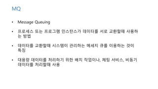 • Message Queuing
• 프로세스 또는 프로그램 인스턴스가 데이터를 서로 교환할때 사용하
는 방법
• 데이터를 교환할때 시스템이 관리하는 메세지 큐를 이용하는 것이
특징
• 대용량 데이터를 처리하기 위한 배치 작업이나, 체팅 서비스, 비동기
데이터를 처리할때 사용
MQ
 