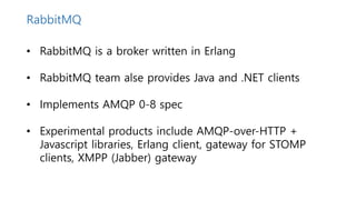 • RabbitMQ is a broker written in Erlang
• RabbitMQ team alse provides Java and .NET clients
• Implements AMQP 0-8 spec
• Experimental products include AMQP-over-HTTP +
Javascript libraries, Erlang client, gateway for STOMP
clients, XMPP (Jabber) gateway
RabbitMQ
 