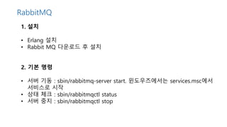 1. 설치
• Erlang 설치
• Rabbit MQ 다운로드 후 설치
2. 기본 명령
• 서버 기동 : sbin/rabbitmq-server start. 윈도우즈에서는 services.msc에서
서비스로 시작
• 상태 체크 : sbin/rabbitmqctl status
• 서버 중지 : sbin/rabbitmqctl stop
RabbitMQ
 