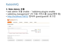 3. Web Admin 모듈
• web admin 모듈 enable - "rabbitmq-plugins enable
• rabbitmq_management" (이 다음 서비스를 restart해야 함)
• http://localhost:15672/ 접속후 guest/guest로 로그인
RabbitMQ
 