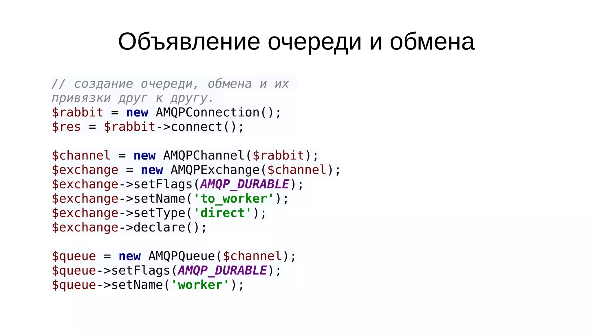 Объявление очереди и обмена
// создание очереди, обмена и их
привязки друг к другу.
$rabbit = new AMQPConnection();
$res = $rabbit->connect();
$channel = new AMQPChannel($rabbit);
$exchange = new AMQPExchange($channel);
$exchange->setFlags(AMQP_DURABLE);
$exchange->setName('to_worker');
$exchange->setType('direct');
$exchange->declare();
$queue = new AMQPQueue($channel);
$queue->setFlags(AMQP_DURABLE);
$queue->setName('worker');
 
