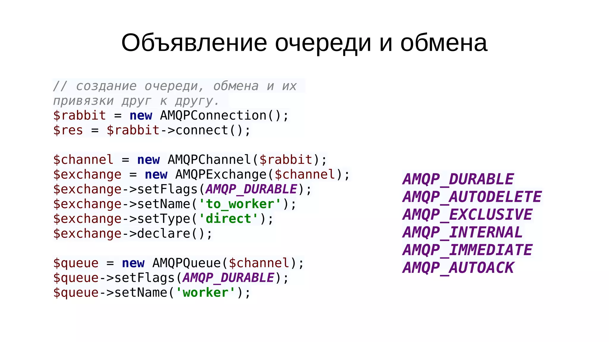 Объявление очереди и обмена
// создание очереди, обмена и их
привязки друг к другу.
$rabbit = new AMQPConnection();
$res = $rabbit->connect();
$channel = new AMQPChannel($rabbit);
$exchange = new AMQPExchange($channel);
$exchange->setFlags(AMQP_DURABLE);
$exchange->setName('to_worker');
$exchange->setType('direct');
$exchange->declare();
$queue = new AMQPQueue($channel);
$queue->setFlags(AMQP_DURABLE);
$queue->setName('worker');
AMQP_DURABLE
AMQP_AUTODELETE
AMQP_EXCLUSIVE
AMQP_INTERNAL
AMQP_IMMEDIATE
AMQP_AUTOACK
 