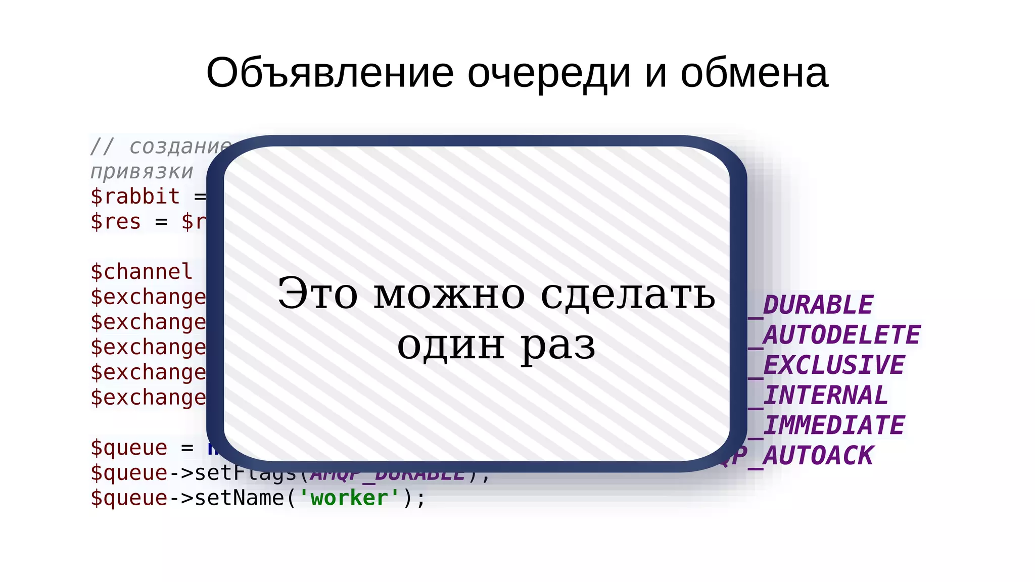 Объявление очереди и обмена
// создание очереди, обмена и их
привязки друг к другу.
$rabbit = new AMQPConnection();
$res = $rabbit->connect();
$channel = new AMQPChannel($rabbit);
$exchange = new AMQPExchange($channel);
$exchange->setFlags(AMQP_DURABLE);
$exchange->setName('to_worker');
$exchange->setType('direct');
$exchange->declare();
$queue = new AMQPQueue($channel);
$queue->setFlags(AMQP_DURABLE);
$queue->setName('worker');
AMQP_DURABLE
AMQP_AUTODELETE
AMQP_EXCLUSIVE
AMQP_INTERNAL
AMQP_IMMEDIATE
AMQP_AUTOACK
Это можно сделать
один раз
 