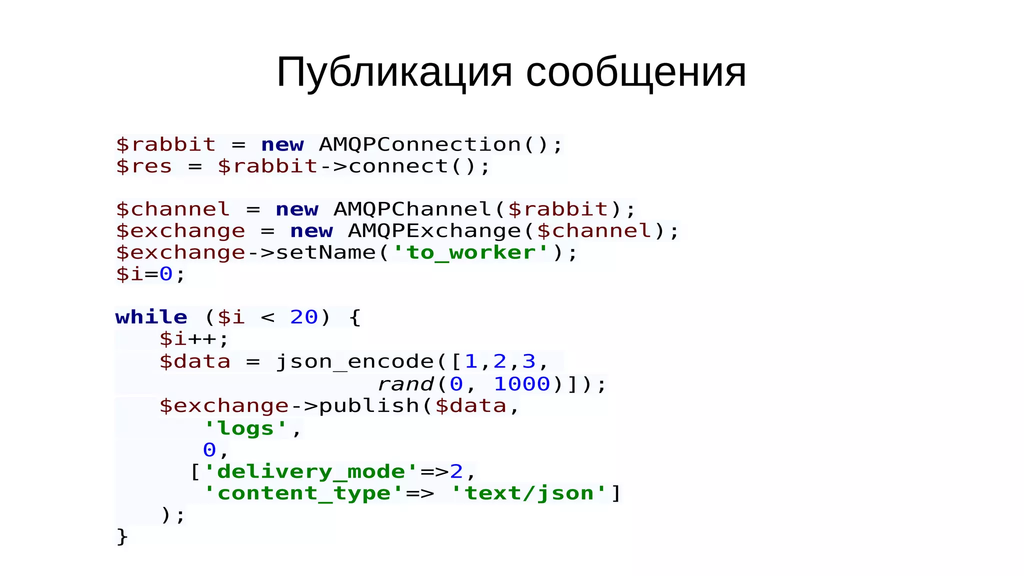 Публикация сообщения
$rabbit = new AMQPConnection();
$res = $rabbit->connect();
$channel = new AMQPChannel($rabbit);
$exchange = new AMQPExchange($channel);
$exchange->setName('to_worker');
$i=0;
while ($i < 20) {
$i++;
$data = json_encode([1,2,3,
rand(0, 1000)]);
$exchange->publish($data,
'logs',
0,
['delivery_mode'=>2,
'content_type'=> 'text/json']
);
}
 