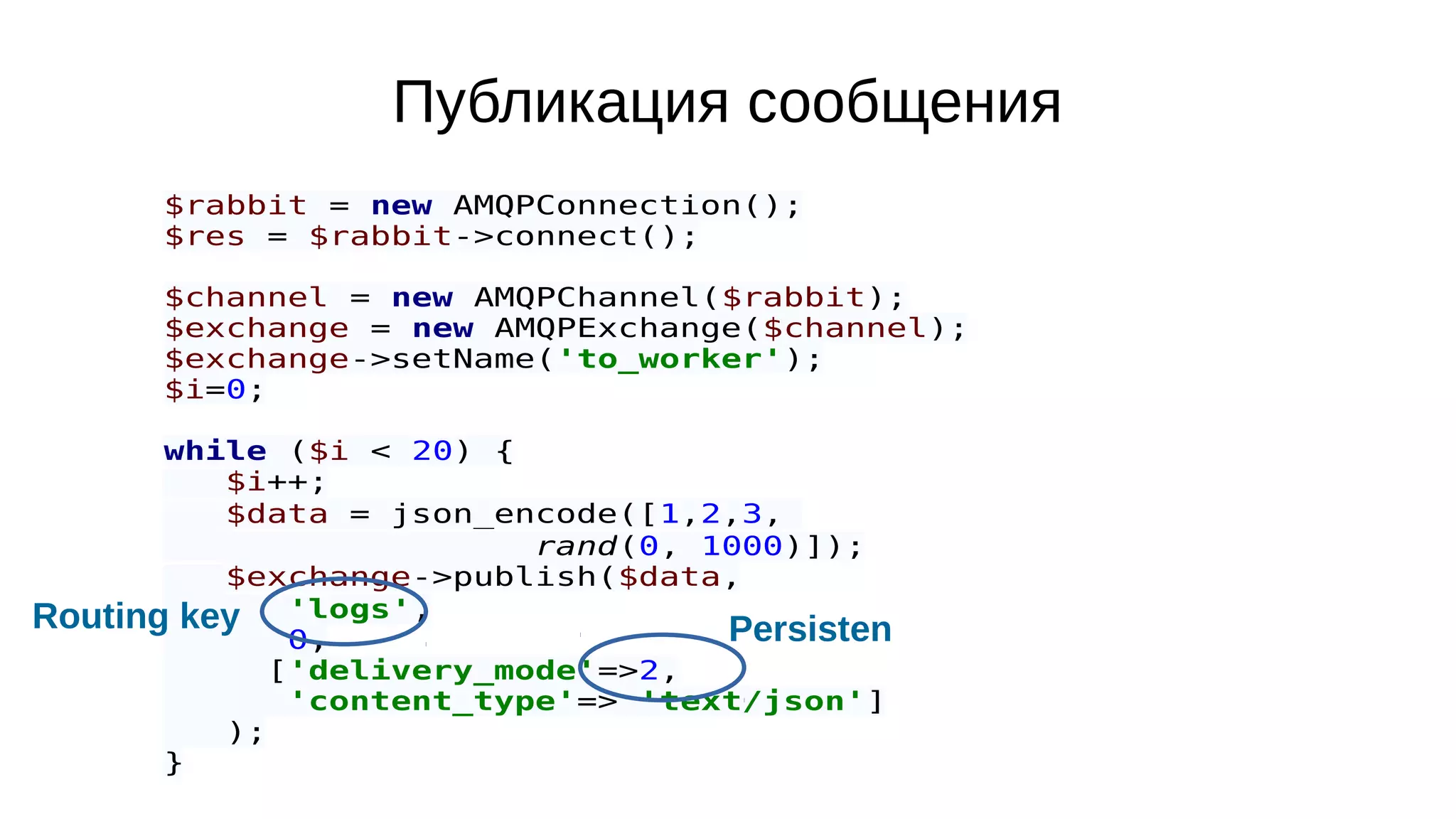Публикация сообщения
$rabbit = new AMQPConnection();
$res = $rabbit->connect();
$channel = new AMQPChannel($rabbit);
$exchange = new AMQPExchange($channel);
$exchange->setName('to_worker');
$i=0;
while ($i < 20) {
$i++;
$data = json_encode([1,2,3,
rand(0, 1000)]);
$exchange->publish($data,
'logs',
0,
['delivery_mode'=>2,
'content_type'=> 'text/json']
);
}
Routing key Persisten
 