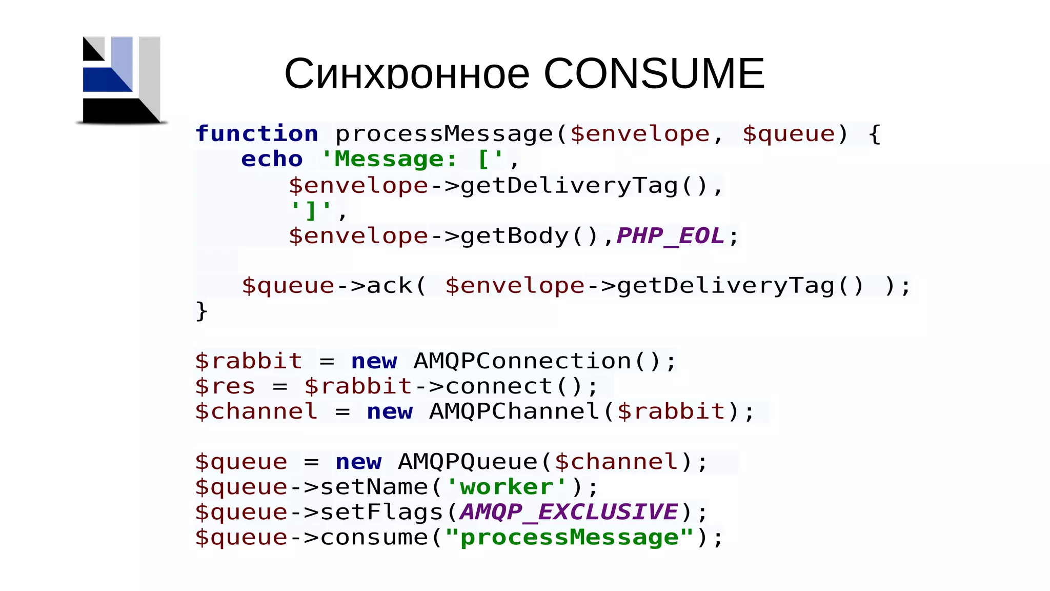 Синхронное CONSUME
function processMessage($envelope, $queue) {
echo 'Message: [',
$envelope->getDeliveryTag(),
']',
$envelope->getBody(),PHP_EOL;
$queue->ack( $envelope->getDeliveryTag() );
}
$rabbit = new AMQPConnection();
$res = $rabbit->connect();
$channel = new AMQPChannel($rabbit);
$queue = new AMQPQueue($channel);
$queue->setName('worker');
$queue->setFlags(AMQP_EXCLUSIVE);
$queue->consume("processMessage");
 