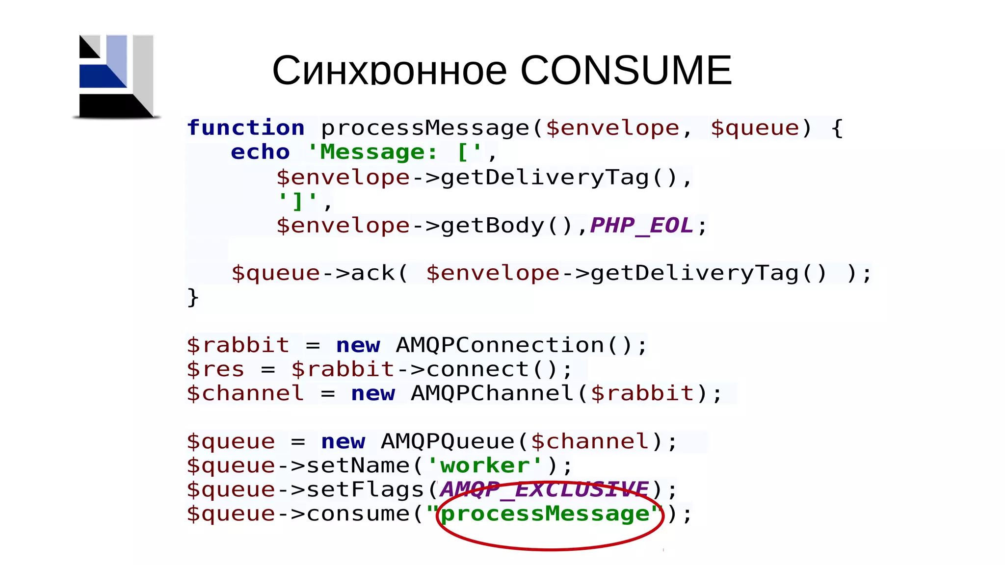 Синхронное CONSUME
function processMessage($envelope, $queue) {
echo 'Message: [',
$envelope->getDeliveryTag(),
']',
$envelope->getBody(),PHP_EOL;
$queue->ack( $envelope->getDeliveryTag() );
}
$rabbit = new AMQPConnection();
$res = $rabbit->connect();
$channel = new AMQPChannel($rabbit);
$queue = new AMQPQueue($channel);
$queue->setName('worker');
$queue->setFlags(AMQP_EXCLUSIVE);
$queue->consume("processMessage");
 