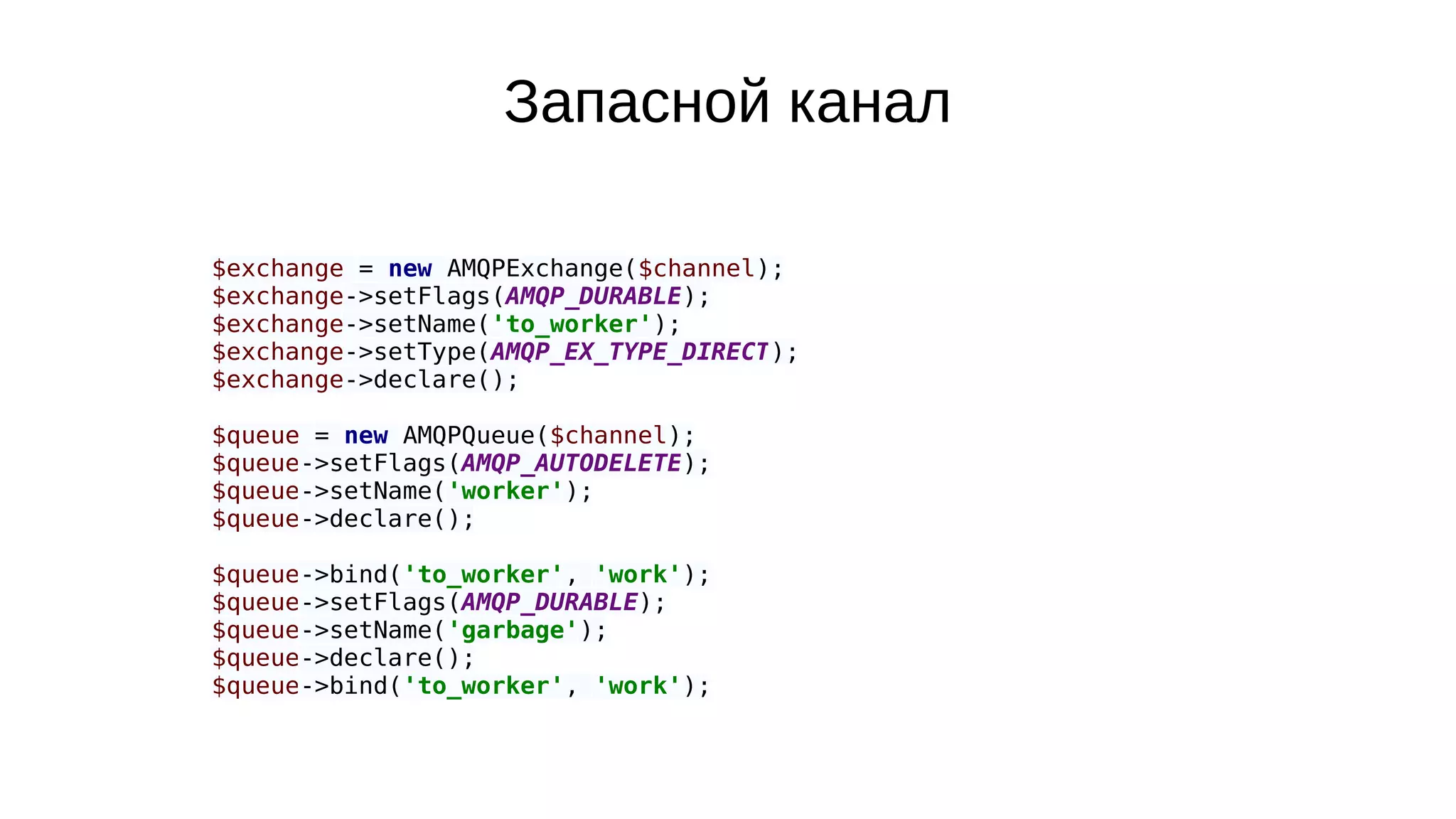 $exchange = new AMQPExchange($channel);
$exchange->setFlags(AMQP_DURABLE);
$exchange->setName('to_worker');
$exchange->setType(AMQP_EX_TYPE_DIRECT);
$exchange->declare();
$queue = new AMQPQueue($channel);
$queue->setFlags(AMQP_AUTODELETE);
$queue->setName('worker');
$queue->declare();
$queue->bind('to_worker', 'work');
$queue->setFlags(AMQP_DURABLE);
$queue->setName('garbage');
$queue->declare();
$queue->bind('to_worker', 'work');
Запасной канал
 