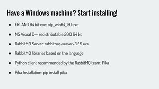 Have a Windows machine? Start installing!
● ERLANG 64 bit exe: otp_win64_19.1.exe
● MS Visual C++ redistributable 2013 64 bit
● RabbitMQ Server: rabbitmq-server-3.6.5.exe
● RabbitMQ libraries based on the language
● Python client recommended by the RabbitMQ team: Pika
● Pika Installation: pip install pika
 
