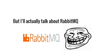 But I’ll actually talk about RabbitMQ
 