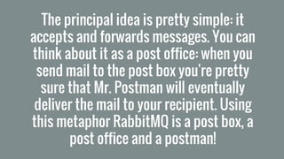 The principal idea is pretty simple: it
accepts and forwards messages. You can
think about it as a post office: when you
send mail to the post box you're pretty
sure that Mr. Postman will eventually
deliver the mail to your recipient. Using
this metaphor RabbitMQ is a post box, a
post office and a postman!
 