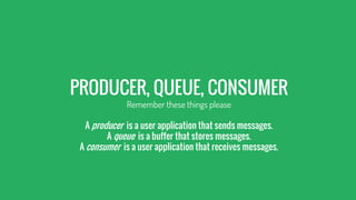 PRODUCER, QUEUE, CONSUMER
Remember these things please
A producer is a user application that sends messages.
A queue is a buffer that stores messages.
A consumer is a user application that receives messages.
 