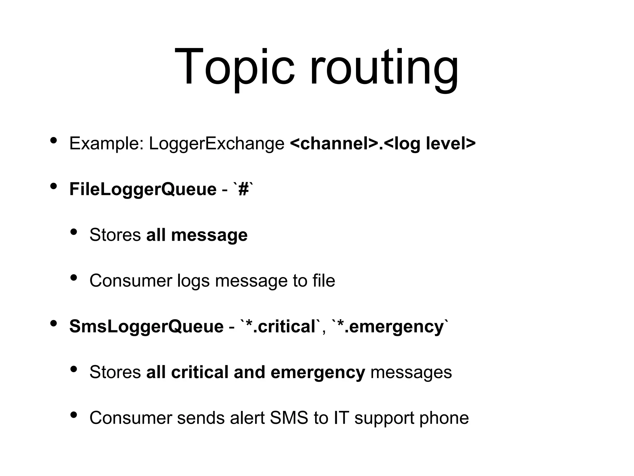 Topic routing
• Example: LoggerExchange <channel>.<log level>
• FileLoggerQueue - `#`
• Stores all message
• Consumer logs message to file
• SmsLoggerQueue - `*.critical`, `*.emergency`
• Stores all critical and emergency messages
• Consumer sends alert SMS to IT support phone
 