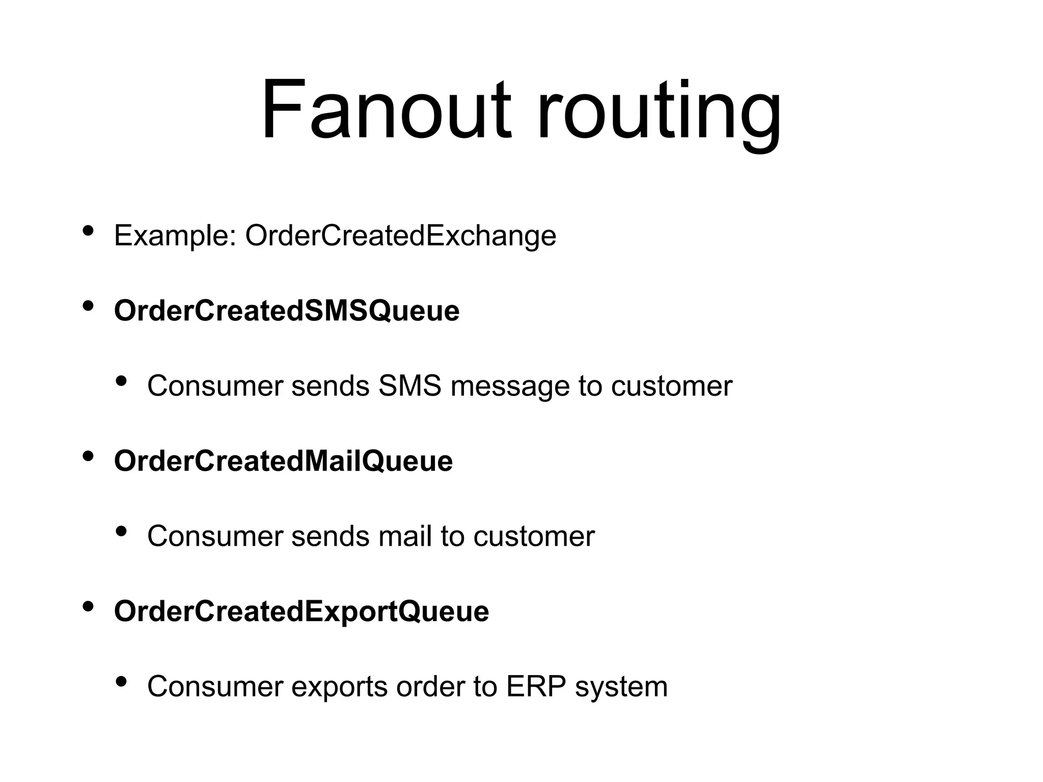 Fanout routing
• Example: OrderCreatedExchange
• OrderCreatedSMSQueue
• Consumer sends SMS message to customer
• OrderCreatedMailQueue
• Consumer sends mail to customer
• OrderCreatedExportQueue
• Consumer exports order to ERP system
 