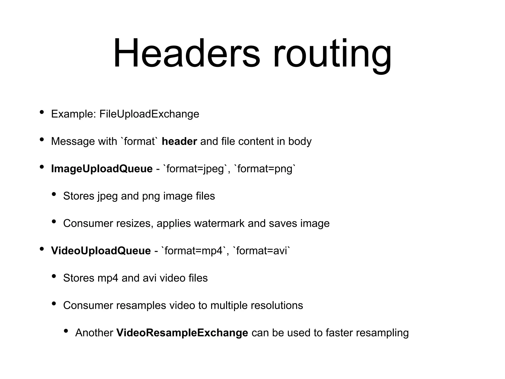 Headers routing
• Example: FileUploadExchange
• Message with `format` header and file content in body
• ImageUploadQueue - `format=jpeg`, `format=png`
• Stores jpeg and png image files
• Consumer resizes, applies watermark and saves image
• VideoUploadQueue - `format=mp4`, `format=avi`
• Stores mp4 and avi video files
• Consumer resamples video to multiple resolutions
• Another VideoResampleExchange can be used to faster resampling
 