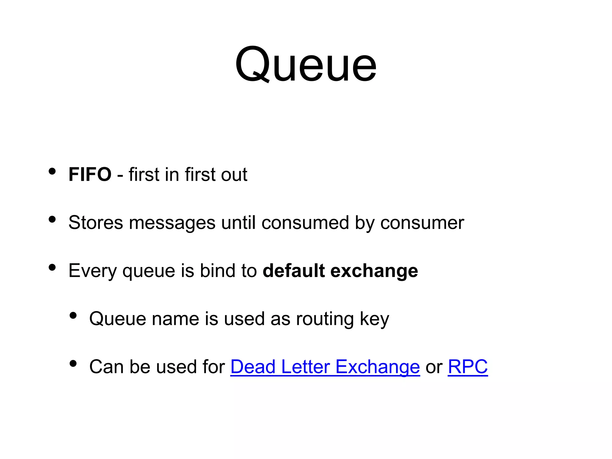 Queue
• FIFO - first in first out
• Stores messages until consumed by consumer
• Every queue is bind to default exchange
• Queue name is used as routing key
• Can be used for Dead Letter Exchange or RPC
 