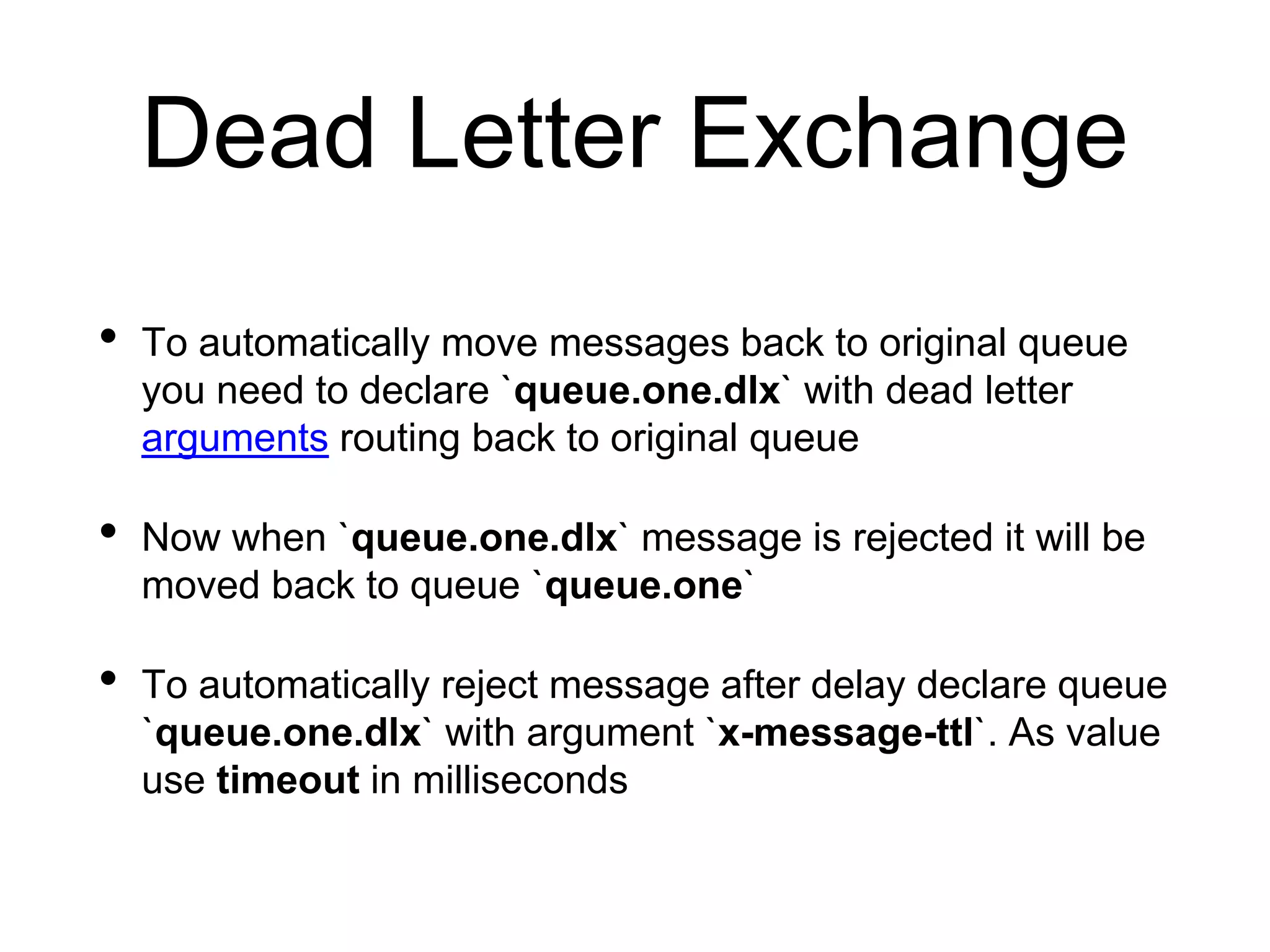 Dead Letter Exchange
• To automatically move messages back to original queue
you need to declare `queue.one.dlx` with dead letter
arguments routing back to original queue
• Now when `queue.one.dlx` message is rejected it will be
moved back to queue `queue.one`
• To automatically reject message after delay declare queue
`queue.one.dlx` with argument `x-message-ttl`. As value
use timeout in milliseconds
 