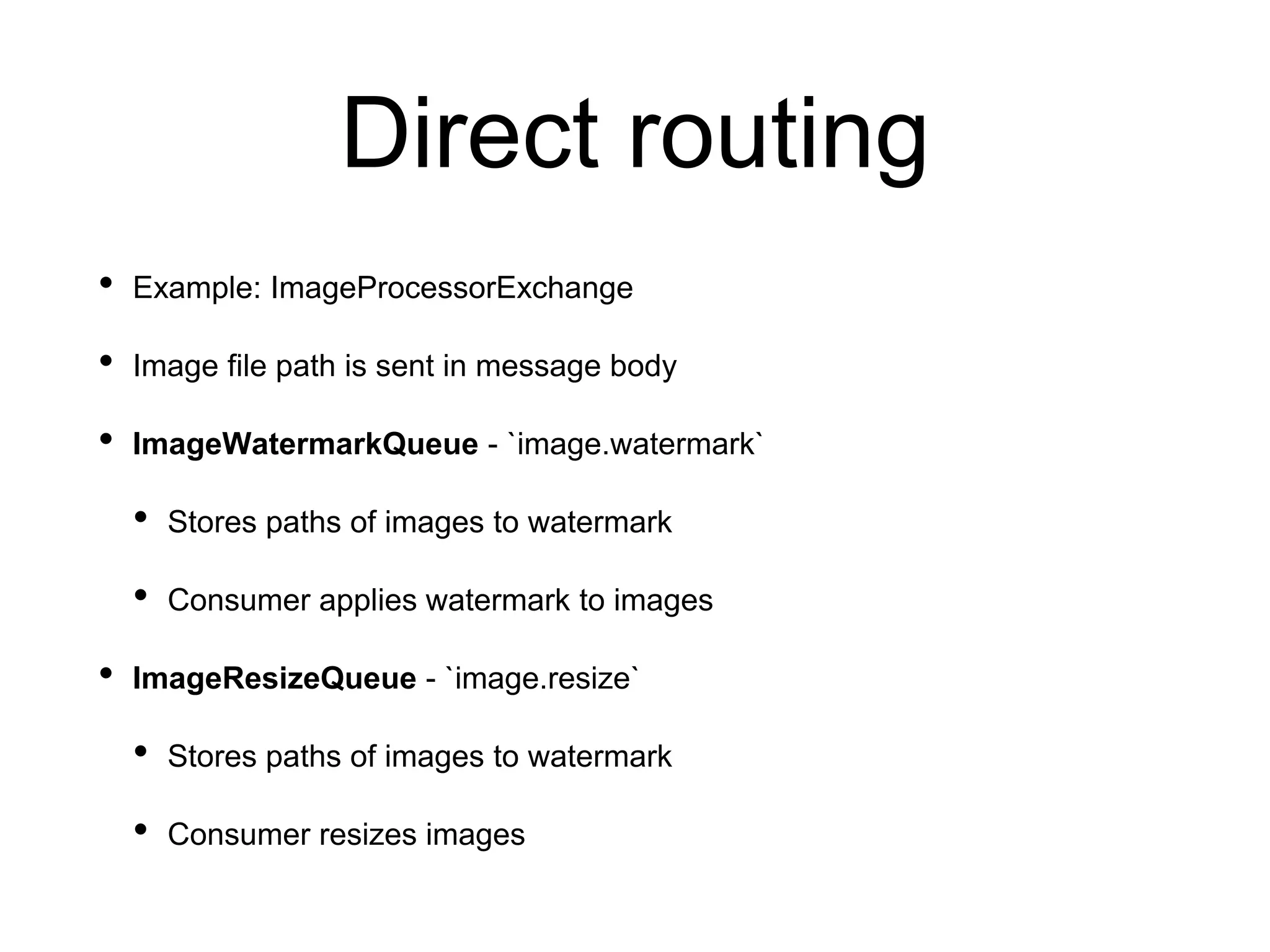 Direct routing
• Example: ImageProcessorExchange
• Image file path is sent in message body
• ImageWatermarkQueue - `image.watermark`
• Stores paths of images to watermark
• Consumer applies watermark to images
• ImageResizeQueue - `image.resize`
• Stores paths of images to watermark
• Consumer resizes images
 