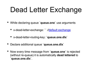 Dead Letter Exchange
• While declaring queue `queue.one` use arguments
• x-dead-letter-exchange: `` //default exchange
• x-dead-letter-routing-key: `queue.one.dlx`
• Declare additional queue `queue.one.dlx`
• Now every time message from `queue.one` is rejected
(without re-queue) it is automatically dead lettered to
`queue.one.dlx`.
 