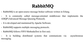 RabbitMQ
- RabbitMQ is an open-source message broker software written in Erlang.
- It is commonly called message-oriented middleware that implements the
AMQP (Advanced Message Queuing Protocol).
- It is developed and maintained by Apache Software.
- RabbitMQ supports multiple messaging protocols.
- RabbitMQ follows FIFO Methods(first in first out).
- It is building distributed systems that communicate via asynchronous
messaging.
 
