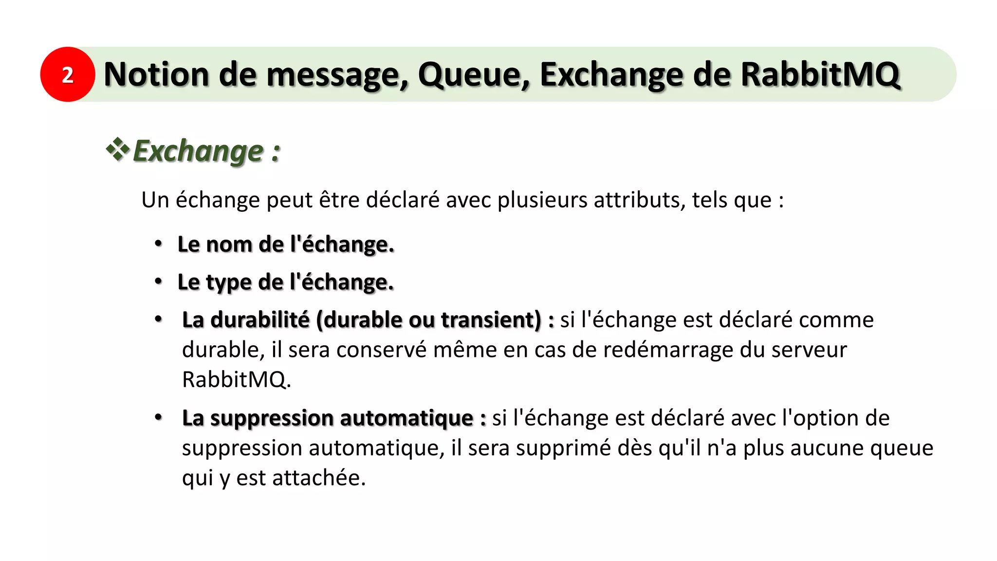 2 Notion de message, Queue, Exchange de RabbitMQ
Exchange :
Un échange peut être déclaré avec plusieurs attributs, tels que :
• Le nom de l'échange.
• Le type de l'échange.
• La durabilité (durable ou transient) : si l'échange est déclaré comme
durable, il sera conservé même en cas de redémarrage du serveur
RabbitMQ.
• La suppression automatique : si l'échange est déclaré avec l'option de
suppression automatique, il sera supprimé dès qu'il n'a plus aucune queue
qui y est attachée.
 