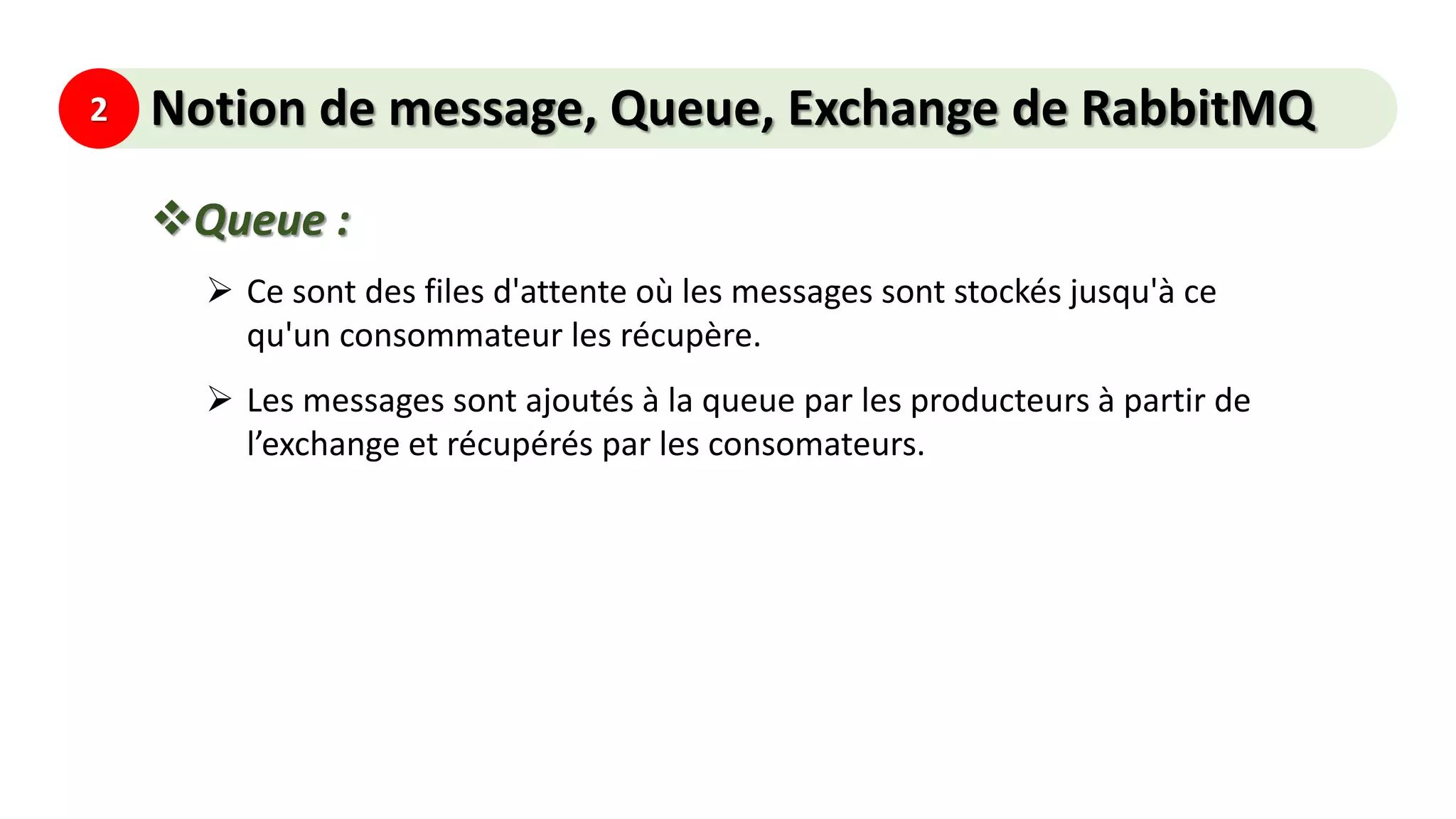 2 Notion de message, Queue, Exchange de RabbitMQ
Queue :
 Ce sont des files d'attente où les messages sont stockés jusqu'à ce
qu'un consommateur les récupère.
 Les messages sont ajoutés à la queue par les producteurs à partir de
l’exchange et récupérés par les consomateurs.
 
