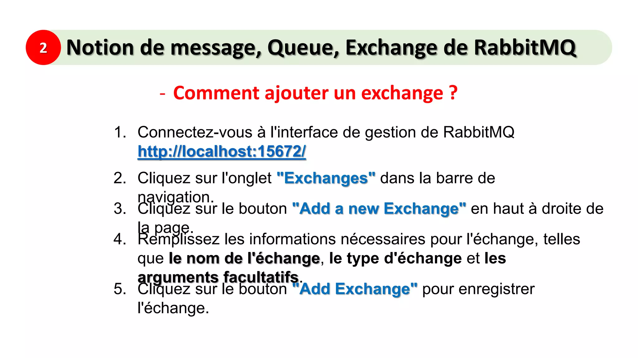 2 Notion de message, Queue, Exchange de RabbitMQ
- Comment ajouter un exchange ?
1. Connectez-vous à l'interface de gestion de RabbitMQ
http://localhost:15672/
2. Cliquez sur l'onglet "Exchanges" dans la barre de
navigation.
3. Cliquez sur le bouton "Add a new Exchange" en haut à droite de
la page.
4. Remplissez les informations nécessaires pour l'échange, telles
que le nom de l'échange, le type d'échange et les
arguments facultatifs.
5. Cliquez sur le bouton "Add Exchange" pour enregistrer
l'échange.
 