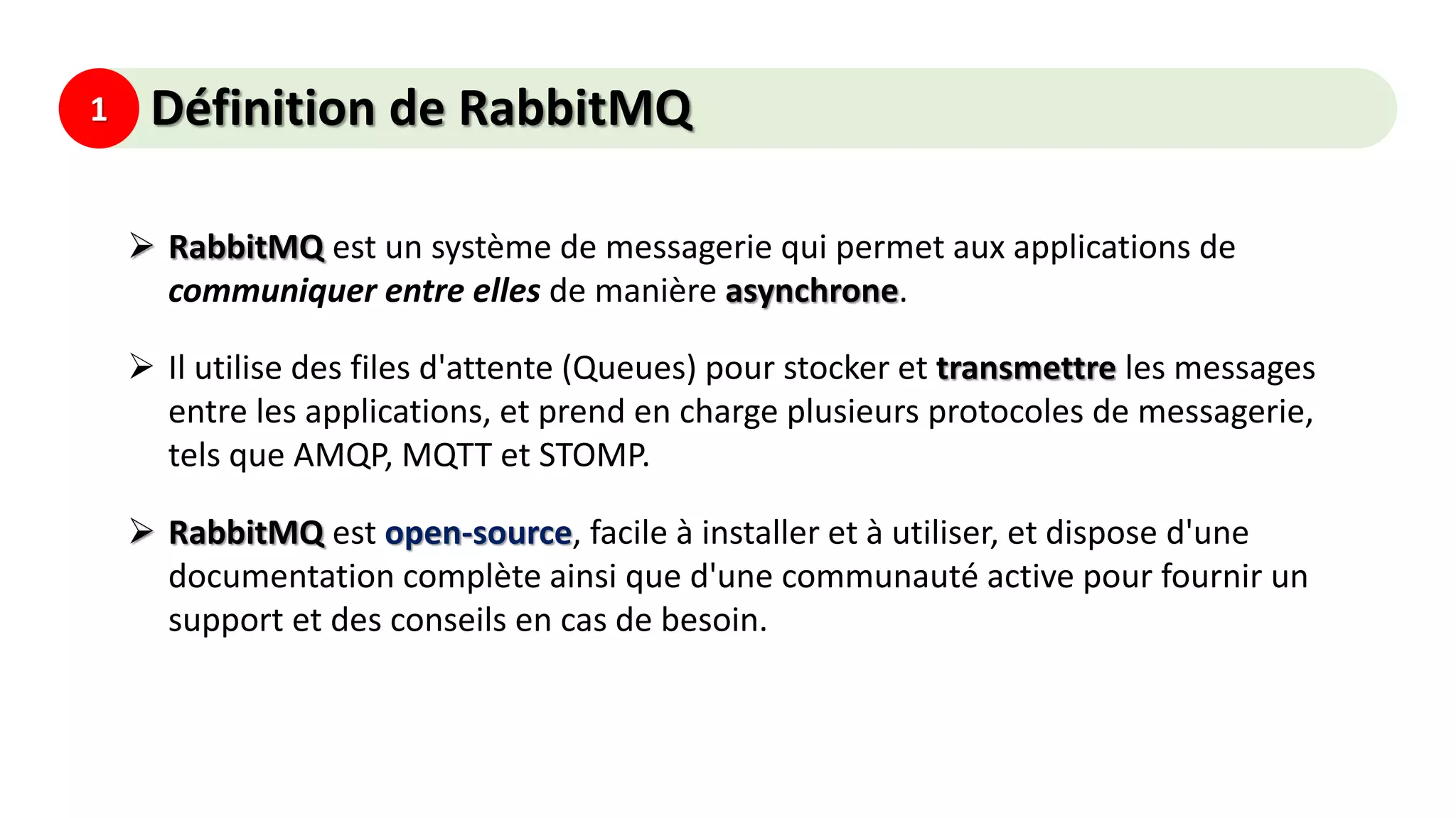 1 Définition de RabbitMQ
 RabbitMQ est un système de messagerie qui permet aux applications de
communiquer entre elles de manière asynchrone.
 Il utilise des files d'attente (Queues) pour stocker et transmettre les messages
entre les applications, et prend en charge plusieurs protocoles de messagerie,
tels que AMQP, MQTT et STOMP.
 RabbitMQ est open-source, facile à installer et à utiliser, et dispose d'une
documentation complète ainsi que d'une communauté active pour fournir un
support et des conseils en cas de besoin.
 