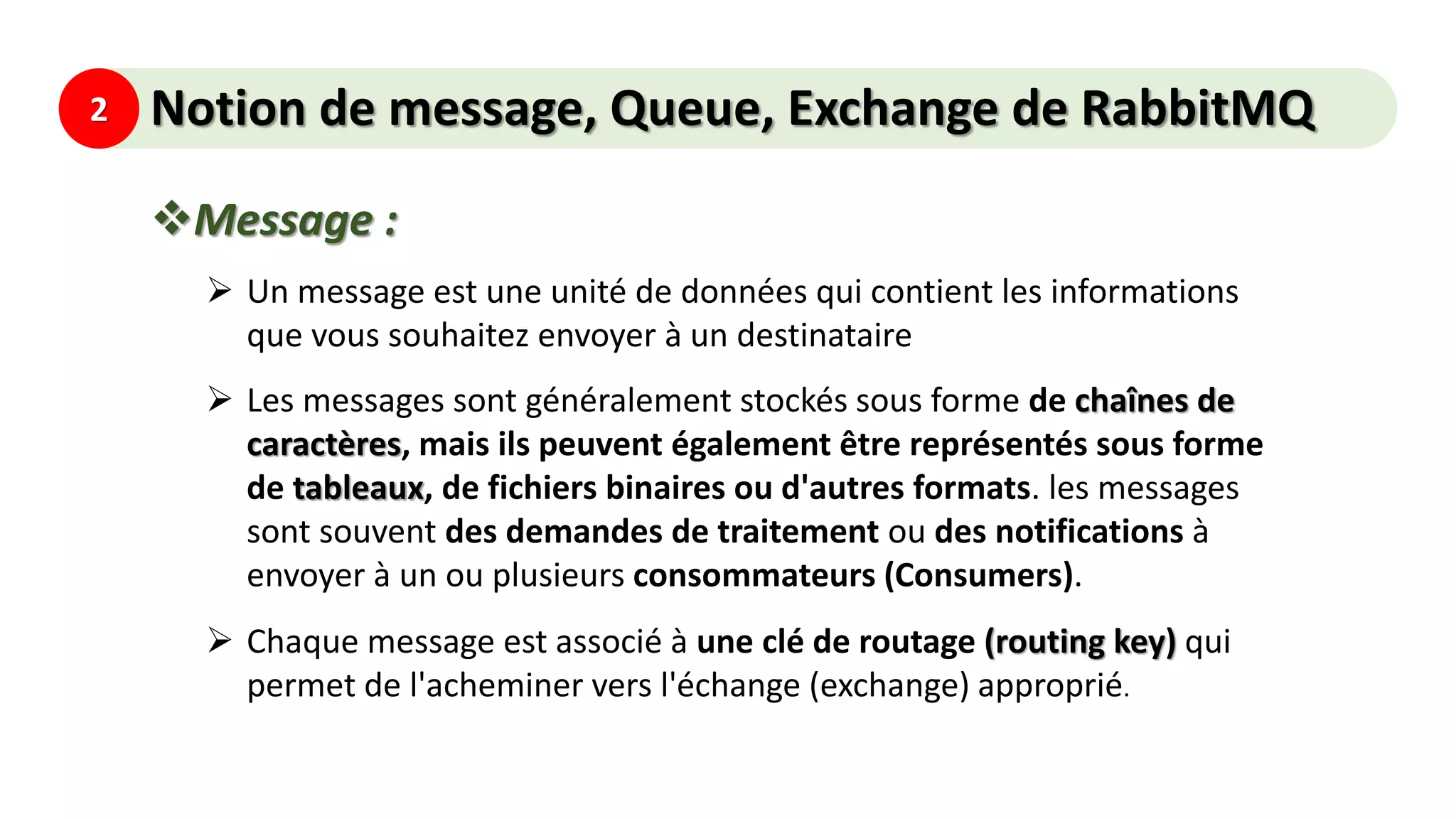 2 Notion de message, Queue, Exchange de RabbitMQ
Message :
 Un message est une unité de données qui contient les informations
que vous souhaitez envoyer à un destinataire
 Les messages sont généralement stockés sous forme de chaînes de
caractères, mais ils peuvent également être représentés sous forme
de tableaux, de fichiers binaires ou d'autres formats. les messages
sont souvent des demandes de traitement ou des notifications à
envoyer à un ou plusieurs consommateurs (Consumers).
 Chaque message est associé à une clé de routage (routing key) qui
permet de l'acheminer vers l'échange (exchange) approprié.
 