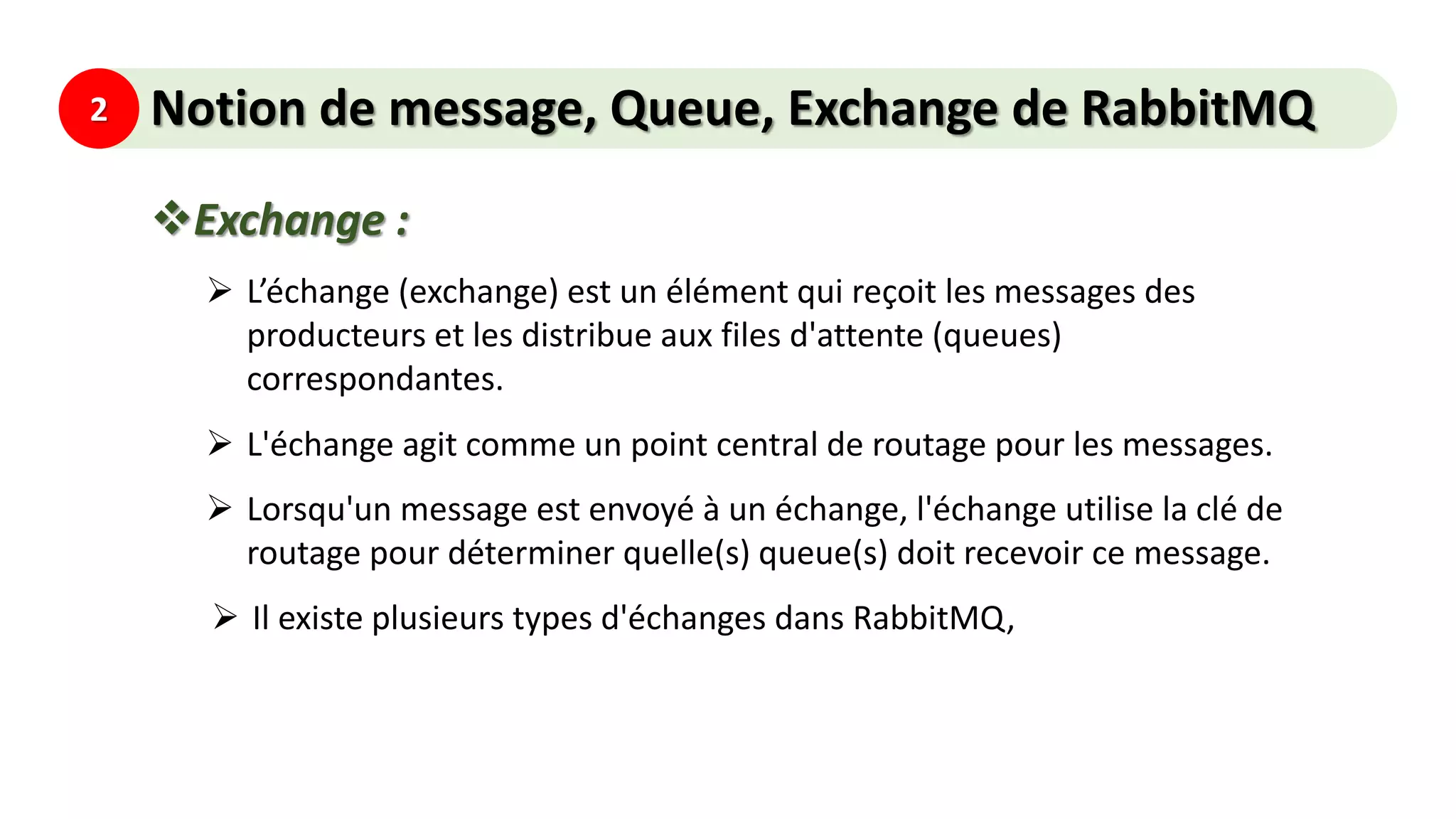 2 Notion de message, Queue, Exchange de RabbitMQ
Exchange :
 L’échange (exchange) est un élément qui reçoit les messages des
producteurs et les distribue aux files d'attente (queues)
correspondantes.
 L'échange agit comme un point central de routage pour les messages.
 Lorsqu'un message est envoyé à un échange, l'échange utilise la clé de
routage pour déterminer quelle(s) queue(s) doit recevoir ce message.
 Il existe plusieurs types d'échanges dans RabbitMQ,
 