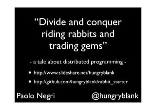 “Divide and conquer
      riding rabbits and
        trading gems”
   - a tale about distributed programming -

   • http://www.slideshare.net/hungryblank
   • http://github.com/hungryblank/rabbit_starter
Paolo Negri                     @hungryblank
 
