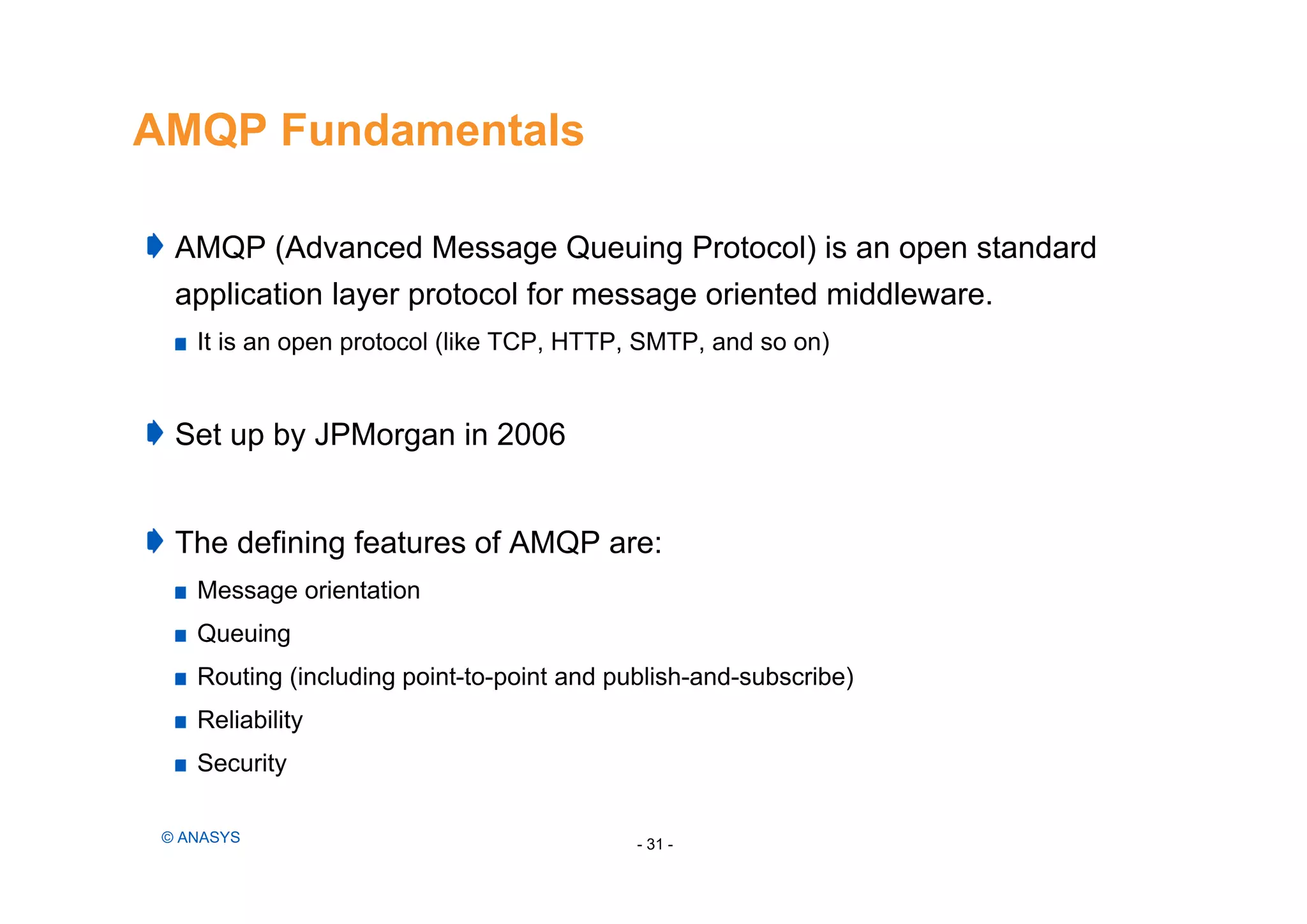 AMQP Fundamentals
AMQP (Advanced Message Queuing Protocol) is an open standard
application layer protocol for message oriented middleware.
It is an open protocol (like TCP, HTTP, SMTP, and so on)
Set up by JPMorgan in 2006
The defining features of AMQP are:
Message orientation
Queuing
Routing (including point-to-point and publish-and-subscribe)
Reliability
Security
- 31 -© ANASYS
 