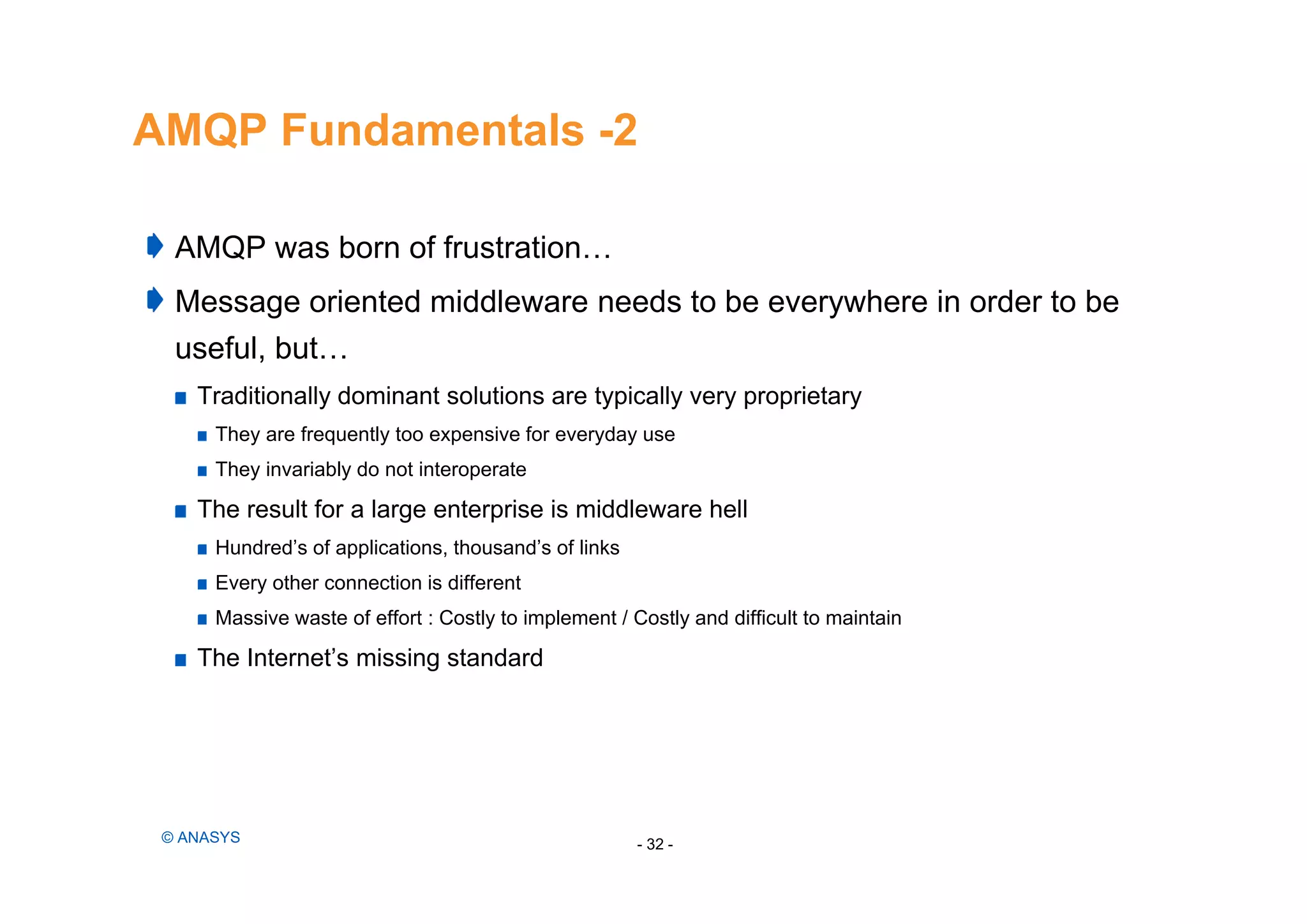 AMQP Fundamentals -2
AMQP was born of frustration…
Message oriented middleware needs to be everywhere in order to be
useful, but…
Traditionally dominant solutions are typically very proprietary
They are frequently too expensive for everyday use
They invariably do not interoperate
The result for a large enterprise is middleware hell
Hundred’s of applications, thousand’s of links
Every other connection is different
Massive waste of effort : Costly to implement / Costly and difficult to maintain
The Internet’s missing standard
- 32 -© ANASYS
 