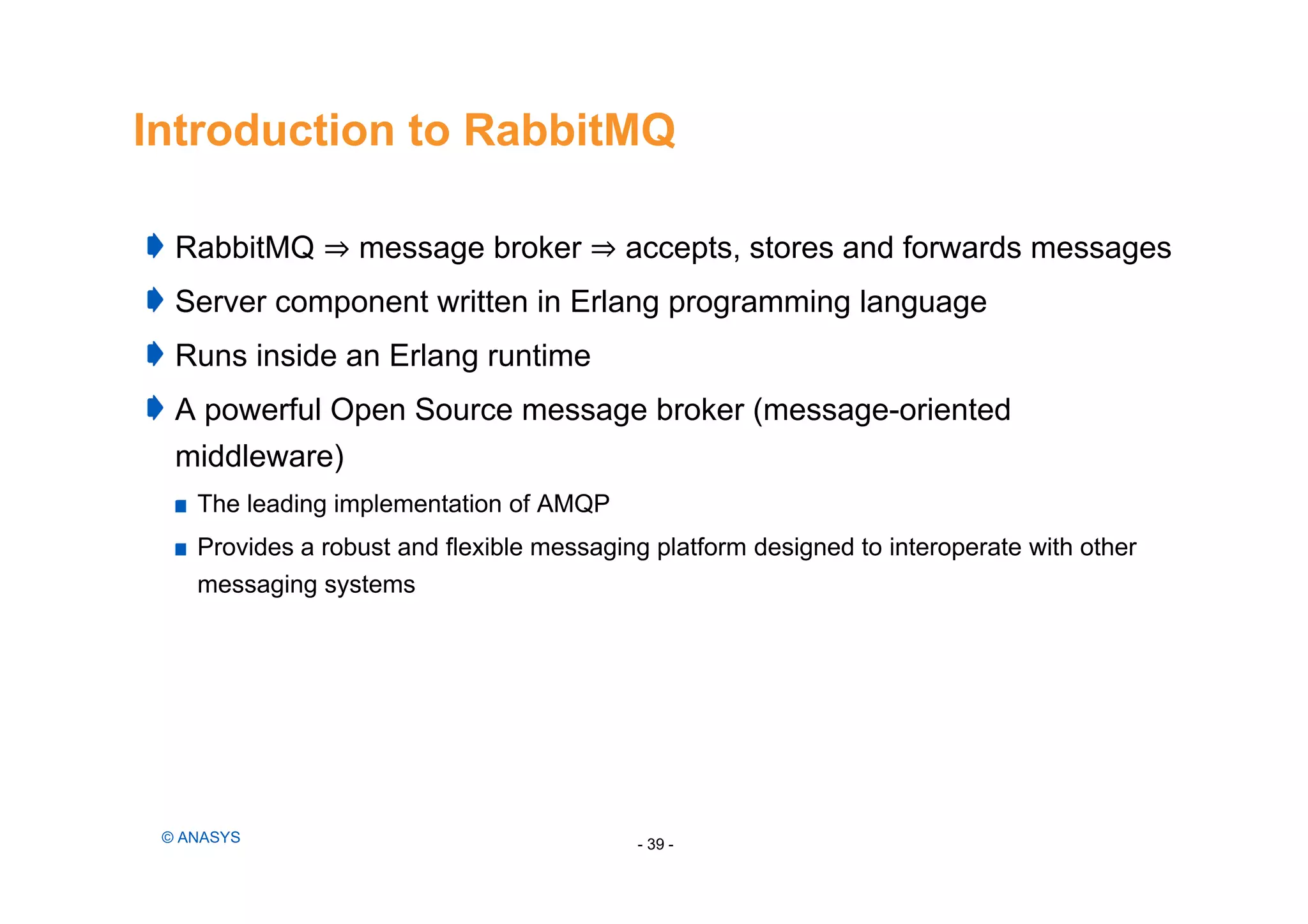 Introduction to RabbitMQ
RabbitMQ ⇒ message broker ⇒ accepts, stores and forwards messages
Server component written in Erlang programming language
Runs inside an Erlang runtime
A powerful Open Source message broker (message-oriented
middleware)
The leading implementation of AMQP
Provides a robust and flexible messaging platform designed to interoperate with other
messaging systems
- 39 -© ANASYS
 