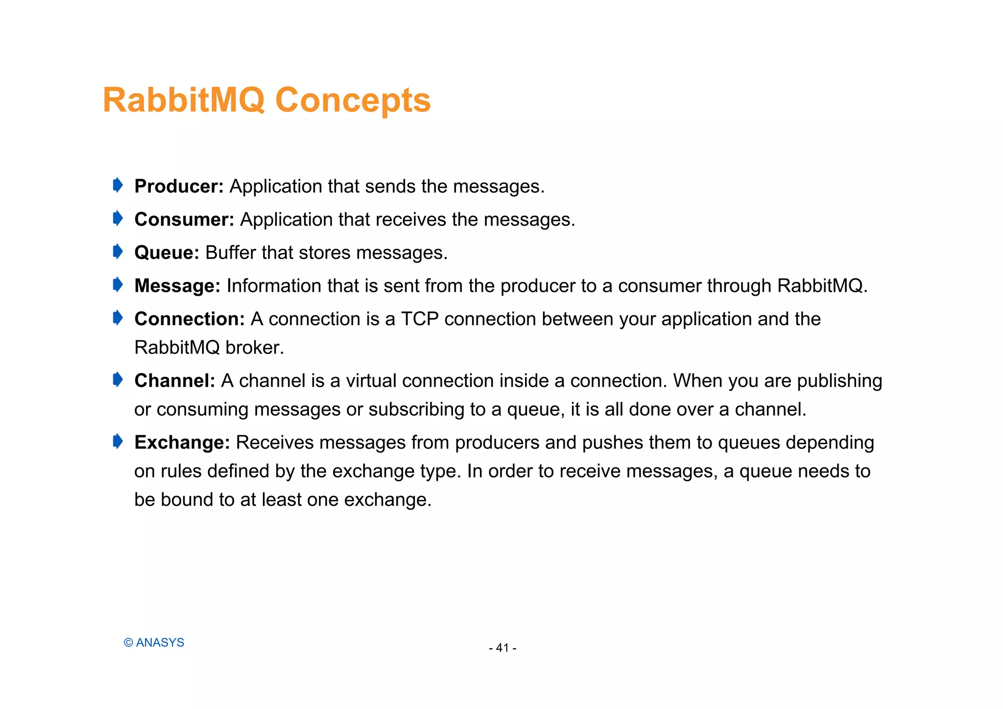 RabbitMQ Concepts
- 41 -© ANASYS
Producer: Application that sends the messages.
Consumer: Application that receives the messages.
Queue: Buffer that stores messages.
Message: Information that is sent from the producer to a consumer through RabbitMQ.
Connection: A connection is a TCP connection between your application and the
RabbitMQ broker.
Channel: A channel is a virtual connection inside a connection. When you are publishing
or consuming messages or subscribing to a queue, it is all done over a channel.
Exchange: Receives messages from producers and pushes them to queues depending
on rules defined by the exchange type. In order to receive messages, a queue needs to
be bound to at least one exchange.
 