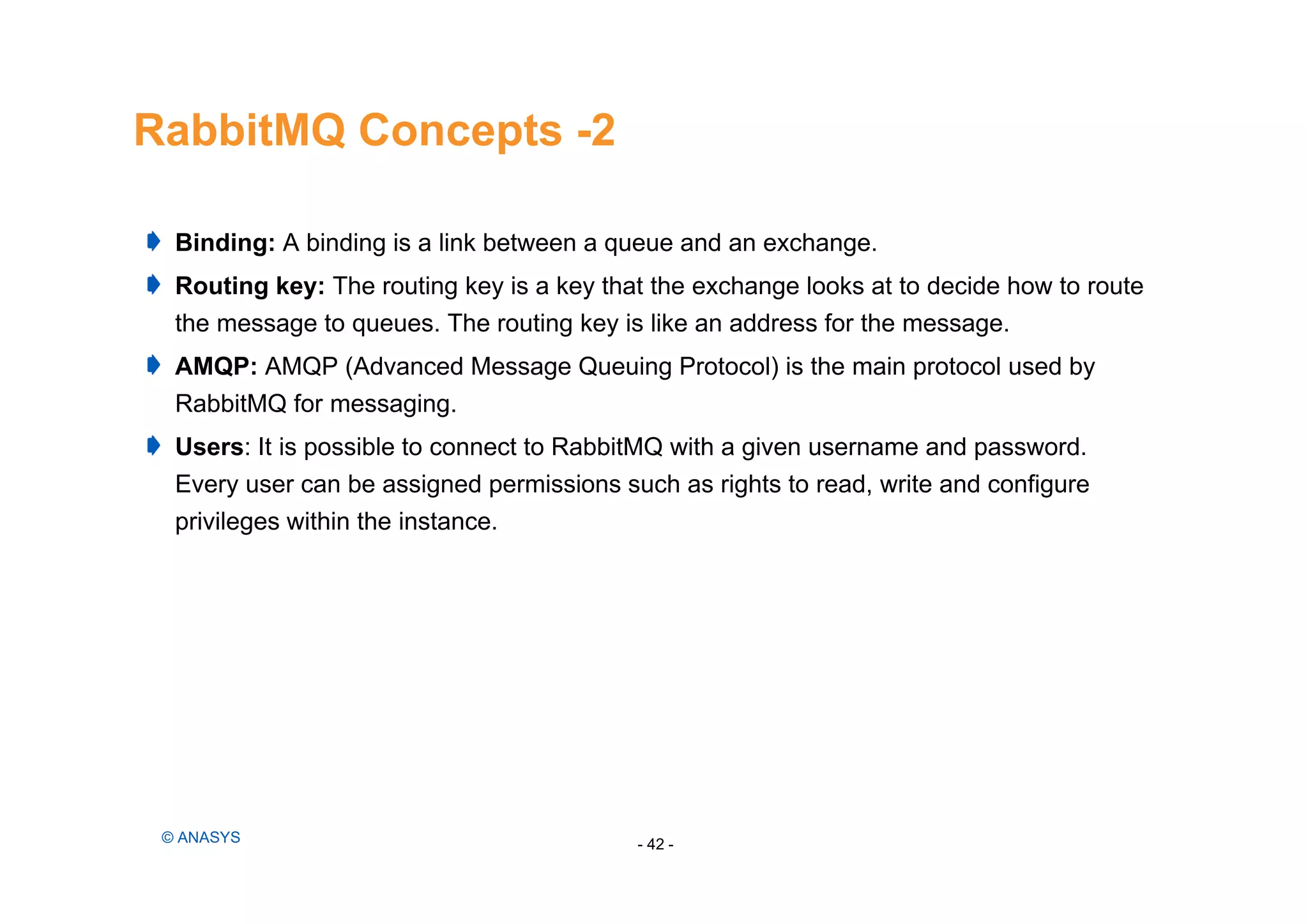RabbitMQ Concepts -2
- 42 -© ANASYS
Binding: A binding is a link between a queue and an exchange.
Routing key: The routing key is a key that the exchange looks at to decide how to route
the message to queues. The routing key is like an address for the message.
AMQP: AMQP (Advanced Message Queuing Protocol) is the main protocol used by
RabbitMQ for messaging.
Users: It is possible to connect to RabbitMQ with a given username and password.
Every user can be assigned permissions such as rights to read, write and configure
privileges within the instance.
 