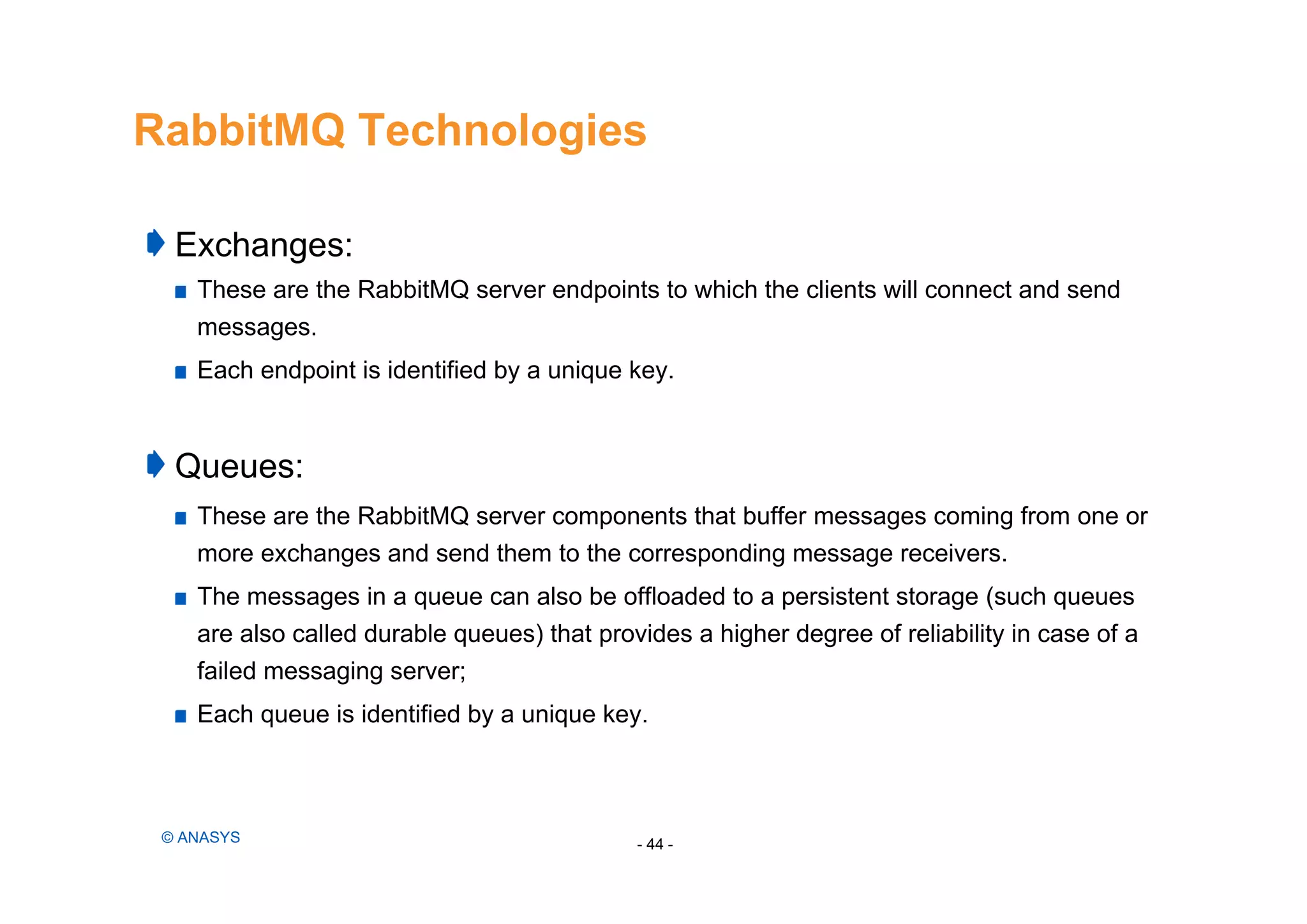 RabbitMQ Technologies
Exchanges:
These are the RabbitMQ server endpoints to which the clients will connect and send
messages.
Each endpoint is identified by a unique key.
Queues:
These are the RabbitMQ server components that buffer messages coming from one or
more exchanges and send them to the corresponding message receivers.
The messages in a queue can also be offloaded to a persistent storage (such queues
are also called durable queues) that provides a higher degree of reliability in case of a
failed messaging server;
Each queue is identified by a unique key.
- 44 -© ANASYS
 