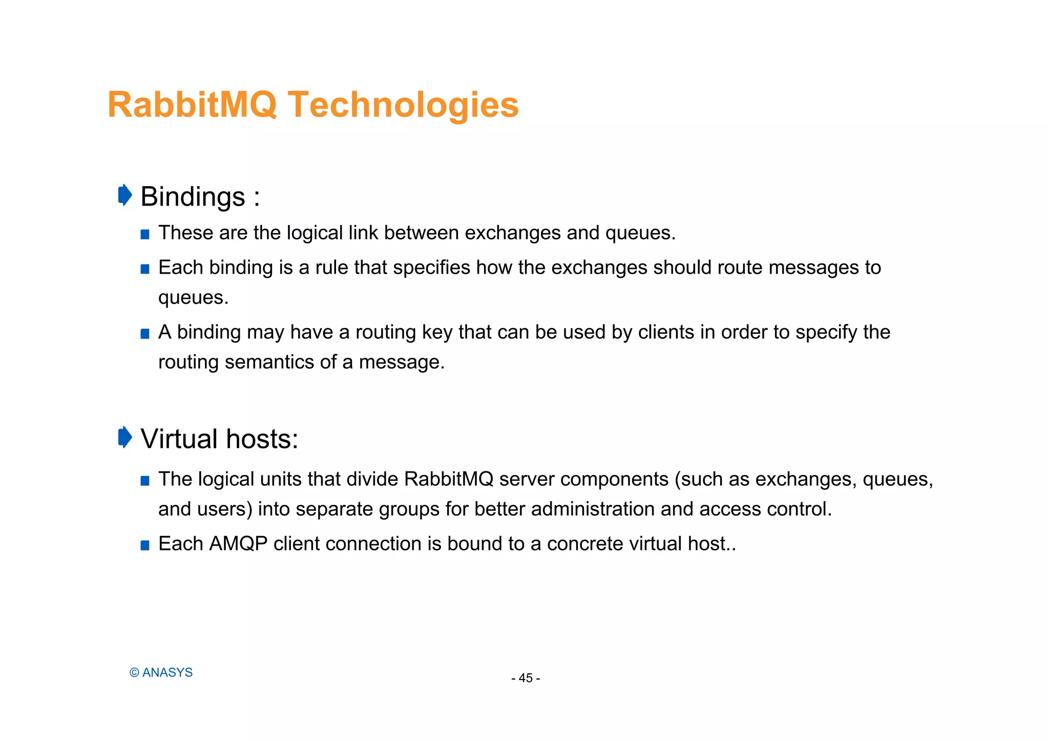 RabbitMQ Technologies
Bindings :
These are the logical link between exchanges and queues.
Each binding is a rule that specifies how the exchanges should route messages to
queues.
A binding may have a routing key that can be used by clients in order to specify the
routing semantics of a message.
Virtual hosts:
The logical units that divide RabbitMQ server components (such as exchanges, queues,
and users) into separate groups for better administration and access control.
Each AMQP client connection is bound to a concrete virtual host..
- 45 -© ANASYS
 