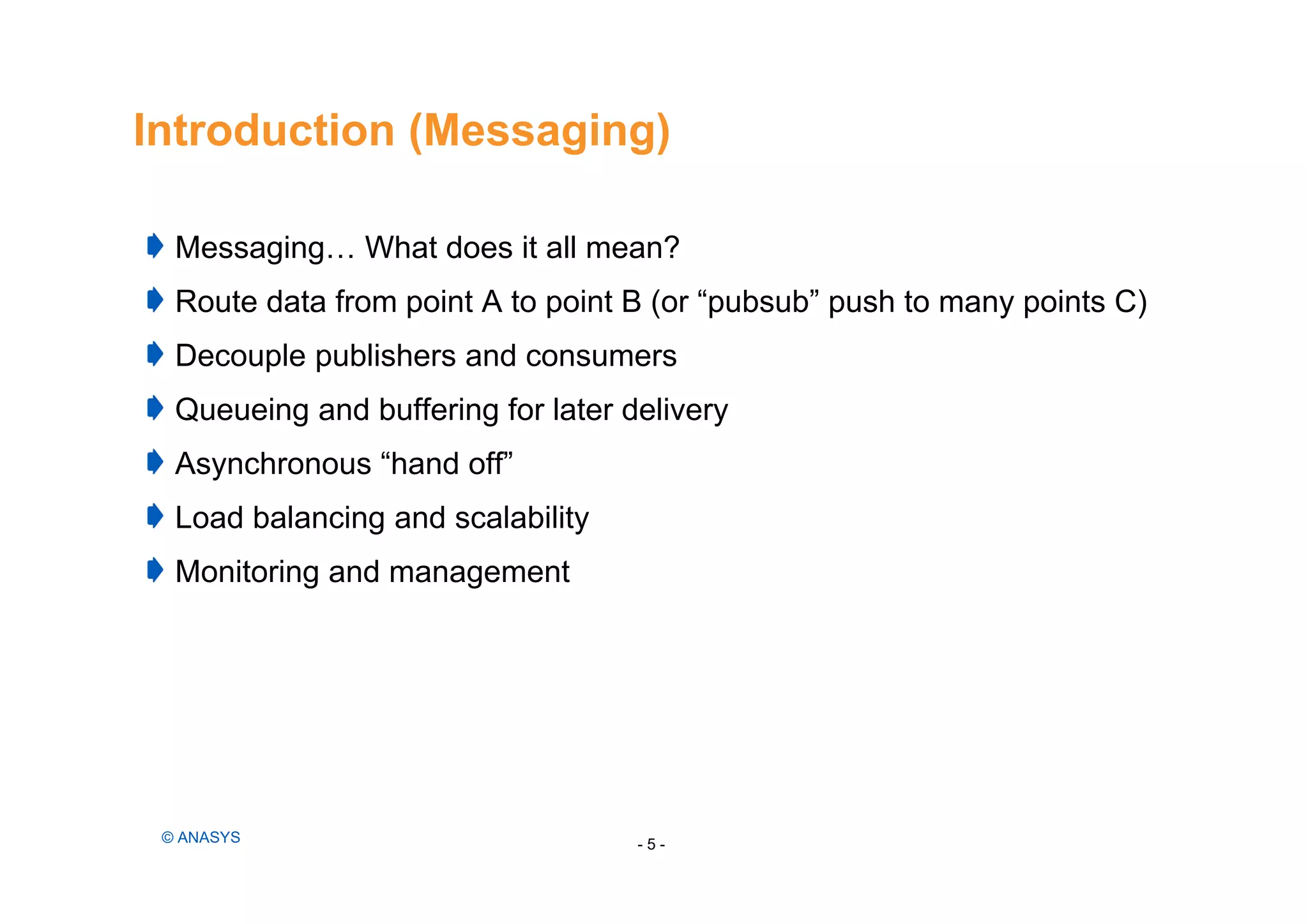 Introduction (Messaging)
Messaging… What does it all mean?
Route data from point A to point B (or “pubsub” push to many points C)
Decouple publishers and consumers
Queueing and buffering for later delivery
Asynchronous “hand off”
Load balancing and scalability
Monitoring and management
- 5 -© ANASYS
 