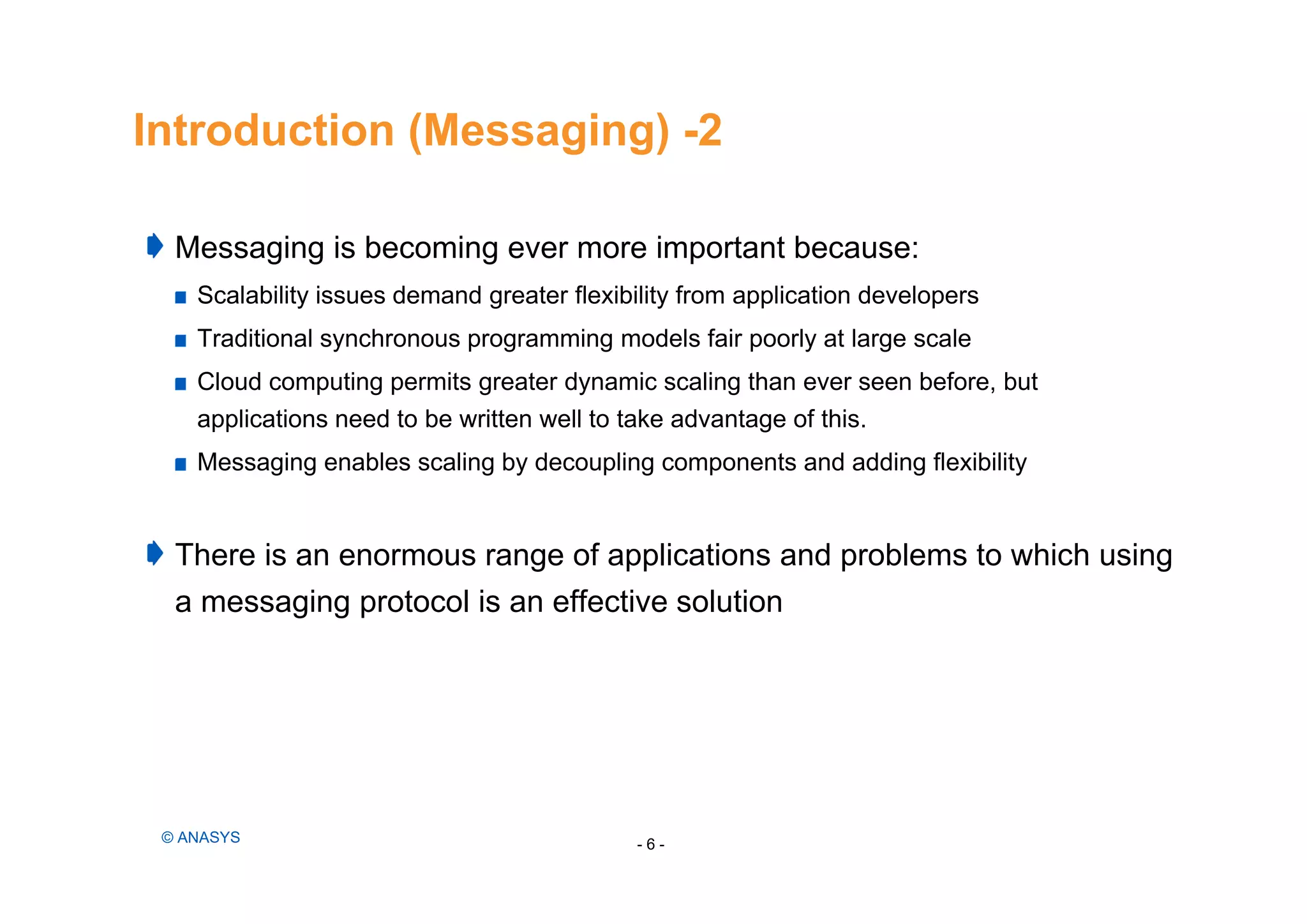 Introduction (Messaging) -2
Messaging is becoming ever more important because:
Scalability issues demand greater flexibility from application developers
Traditional synchronous programming models fair poorly at large scale
Cloud computing permits greater dynamic scaling than ever seen before, but
applications need to be written well to take advantage of this.
Messaging enables scaling by decoupling components and adding flexibility
There is an enormous range of applications and problems to which using
a messaging protocol is an effective solution
- 6 -© ANASYS
 