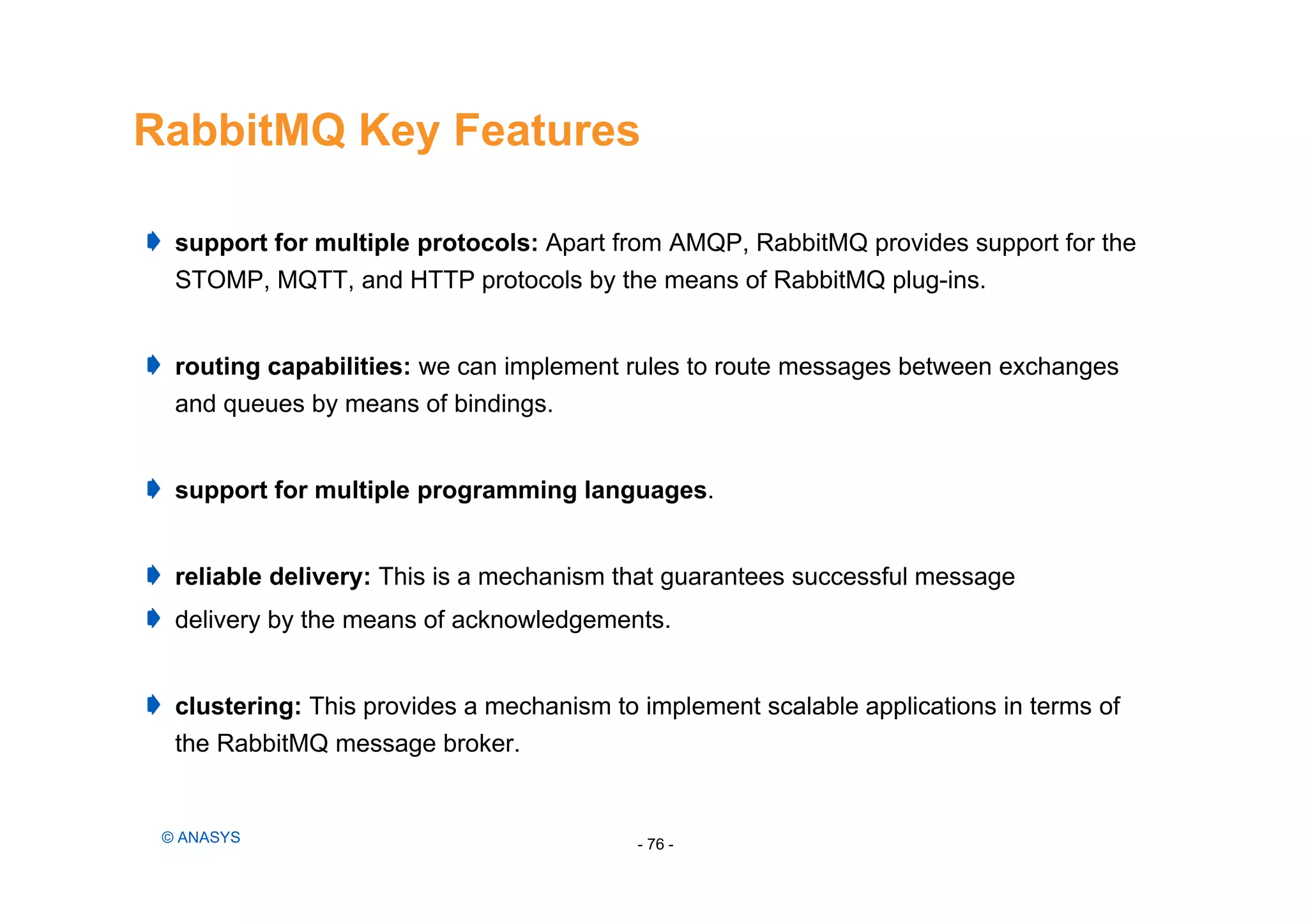 RabbitMQ Key Features
- 76 -© ANASYS
support for multiple protocols: Apart from AMQP, RabbitMQ provides support for the
STOMP, MQTT, and HTTP protocols by the means of RabbitMQ plug-ins.
routing capabilities: we can implement rules to route messages between exchanges
and queues by means of bindings.
support for multiple programming languages.
reliable delivery: This is a mechanism that guarantees successful message
delivery by the means of acknowledgements.
clustering: This provides a mechanism to implement scalable applications in terms of
the RabbitMQ message broker.
 