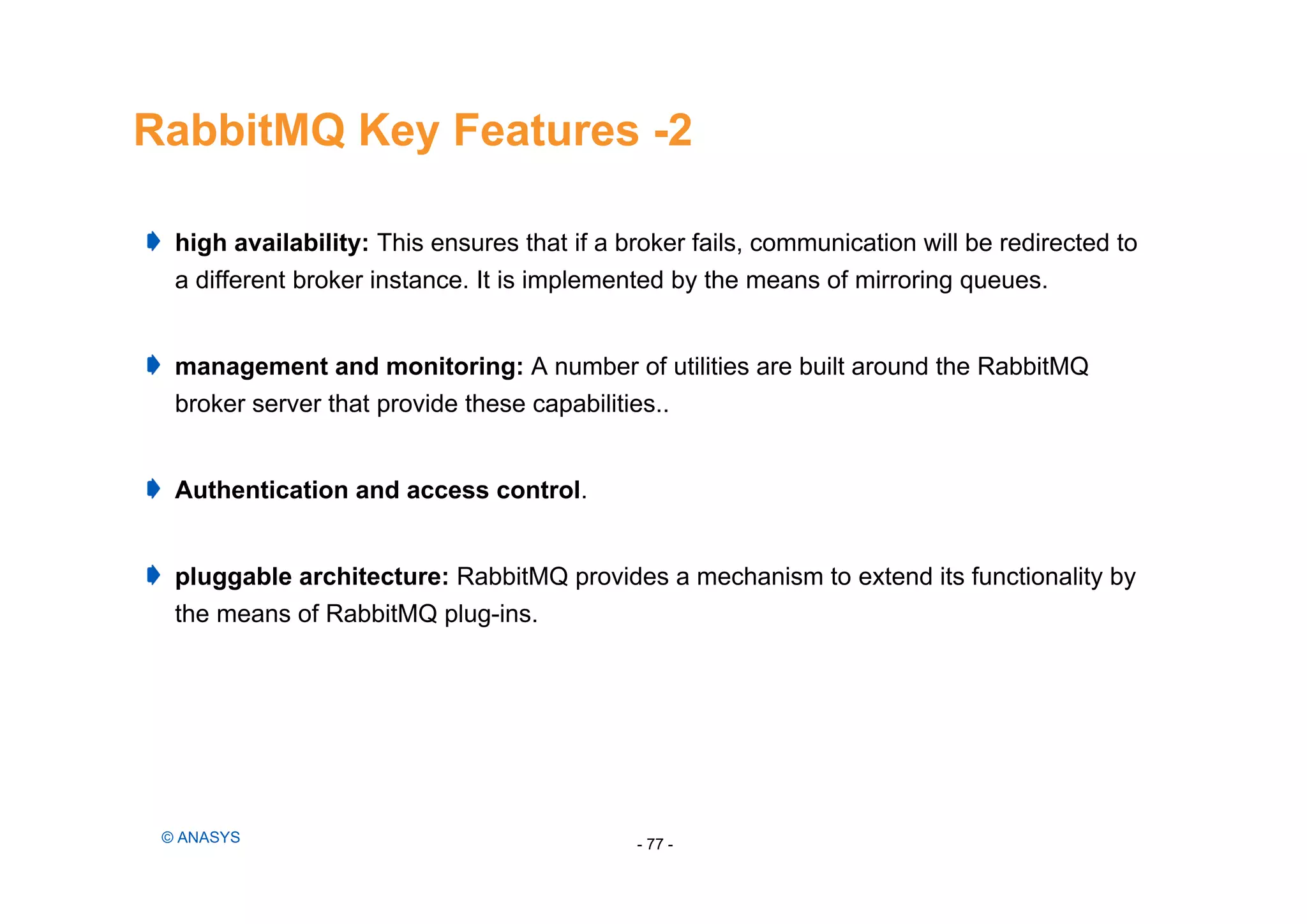 RabbitMQ Key Features -2
- 77 -© ANASYS
high availability: This ensures that if a broker fails, communication will be redirected to
a different broker instance. It is implemented by the means of mirroring queues.
management and monitoring: A number of utilities are built around the RabbitMQ
broker server that provide these capabilities..
Authentication and access control.
pluggable architecture: RabbitMQ provides a mechanism to extend its functionality by
the means of RabbitMQ plug-ins.
 