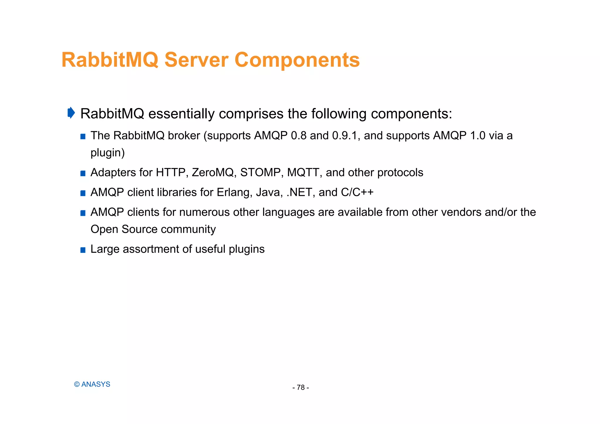 RabbitMQ Server Components
RabbitMQ essentially comprises the following components:
The RabbitMQ broker (supports AMQP 0.8 and 0.9.1, and supports AMQP 1.0 via a
plugin)
Adapters for HTTP, ZeroMQ, STOMP, MQTT, and other protocols
AMQP client libraries for Erlang, Java, .NET, and C/C++
AMQP clients for numerous other languages are available from other vendors and/or the
Open Source community
Large assortment of useful plugins
- 78 -© ANASYS
 