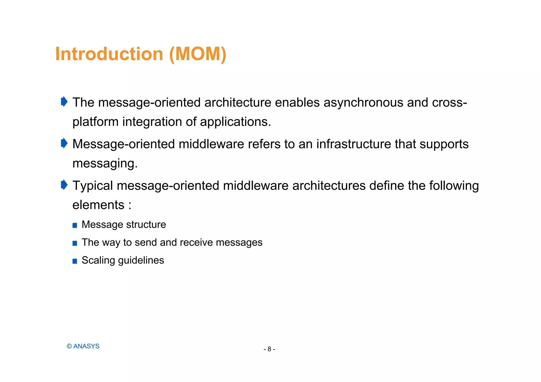 Introduction (MOM)
The message-oriented architecture enables asynchronous and cross-
platform integration of applications.
Message-oriented middleware refers to an infrastructure that supports
messaging.
Typical message-oriented middleware architectures define the following
elements :
Message structure
The way to send and receive messages
Scaling guidelines
- 8 -© ANASYS
 