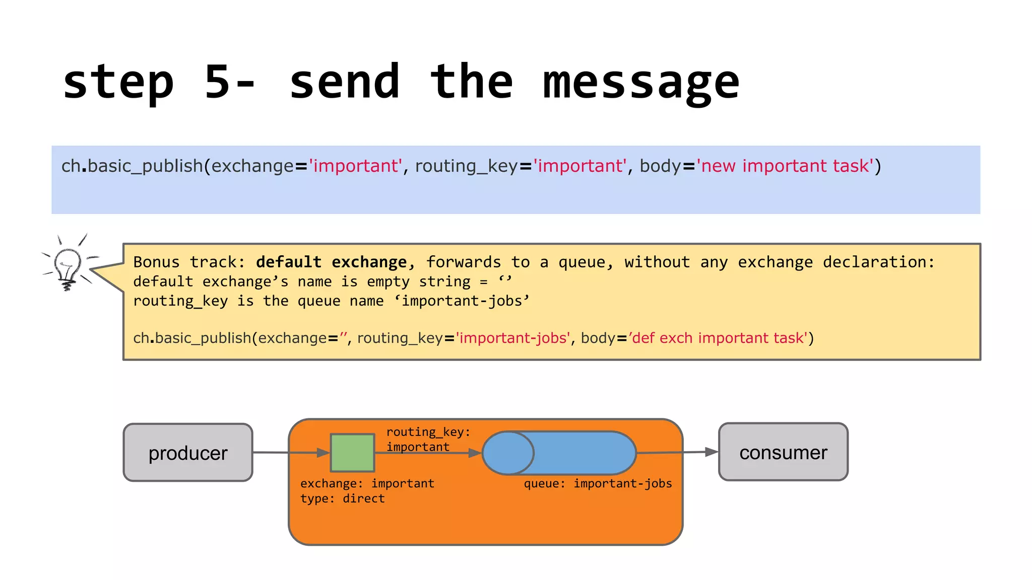step 5- send the message
ch.basic_publish(exchange='important', routing_key='important', body='new important task')
consumerproducer
exchange: important
type: direct
queue: important-jobs
routing_key:
important
Bonus track: default exchange, forwards to a queue, without any exchange declaration:
default exchange’s name is empty string = ‘’
routing_key is the queue name ‘important-jobs’
ch.basic_publish(exchange=’’, routing_key='important-jobs', body=’def exch important task')
 