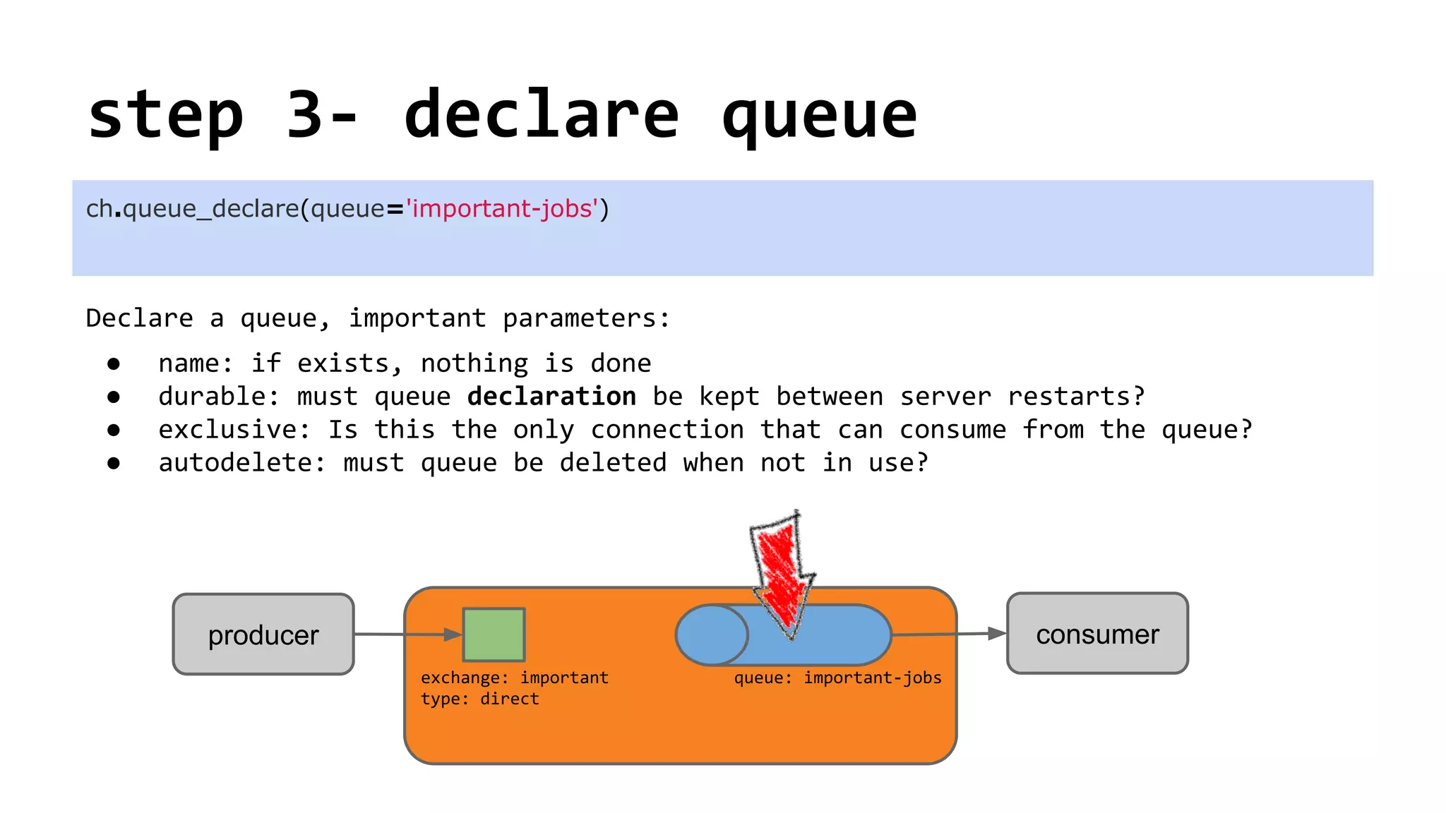 step 3- declare queue
Declare a queue, important parameters:
● name: if exists, nothing is done
● durable: must queue declaration be kept between server restarts?
● exclusive: Is this the only connection that can consume from the queue?
● autodelete: must queue be deleted when not in use?
ch.queue_declare(queue='important-jobs')
consumerproducer
exchange: important
type: direct
queue: important-jobs
 