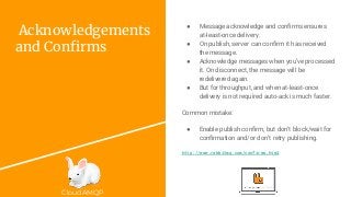 CloudAMQP
Acknowledgements
and Confirms
● Message acknowledge and confirms ensures
at-least-once delivery.
● On publish, server can confirm it has received
the message.
● Acknowledge messages when you’ve processed
it. On disconnect, the message will be
redelivered again.
● But for throughput, and when at-least-once
delivery is not required auto-ack is much faster.
Common mistake:
● Enable publish confirm, but don’t block/wait for
confirmation and/or don’t retry publishing.
http://www.rabbitmq.com/confirms.html
 