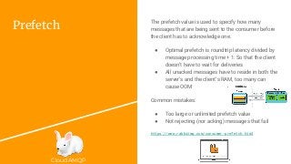 CloudAMQP
Prefetch
The prefetch value is used to specify how many
messages that are being sent to the consumer before
the client has to acknowledge one.
● Optimal prefetch is roundtrip latency divided by
message processing time + 1. So that the client
doesn’t have to wait for deliveries
● All unacked messages have to reside in both the
server’s and the client’s RAM, too many can
cause OOM
Common mistakes:
● Too large or unlimited prefetch value
● Not rejecting (nor acking) messages that fail
https://www.rabbitmq.com/consumer-prefetch.html
 