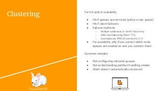 CloudAMQP
Clustering
For HA and/or scalability
● HA if queues are mirrored (policy or per queue)
● HA if client failovers
● Failover methods
○ Multiple addresses in client’s host array
○ DNS load balancing (Short TTL)
○ Load balancer (PROXY protocol in 3.7)
● For scalability only if you control which node
queues are created on and you connect there
Common mistake:
● Not configuring mirrored queues
● Not understanding partition handling modes
● Client doesn’t automatically reconnect
 