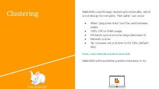 CloudAMQP
Clustering
RabbitMQ uses Erlangs clustering functionality, which
is not design for net-splits. “Net-splits” can occur:
● When “pings/net-ticks” can’t be sent between
nodes
● 100% CPU or RAM usage
● HA batch-sync-size is too large (decrease it)
● Network is slow
● Tip: increase net_tick time to 90-120s (default
60s)
https://www.rabbitmq.com/partitions.html
RabbitMQ will have better partition tolerance in 4.x
 
